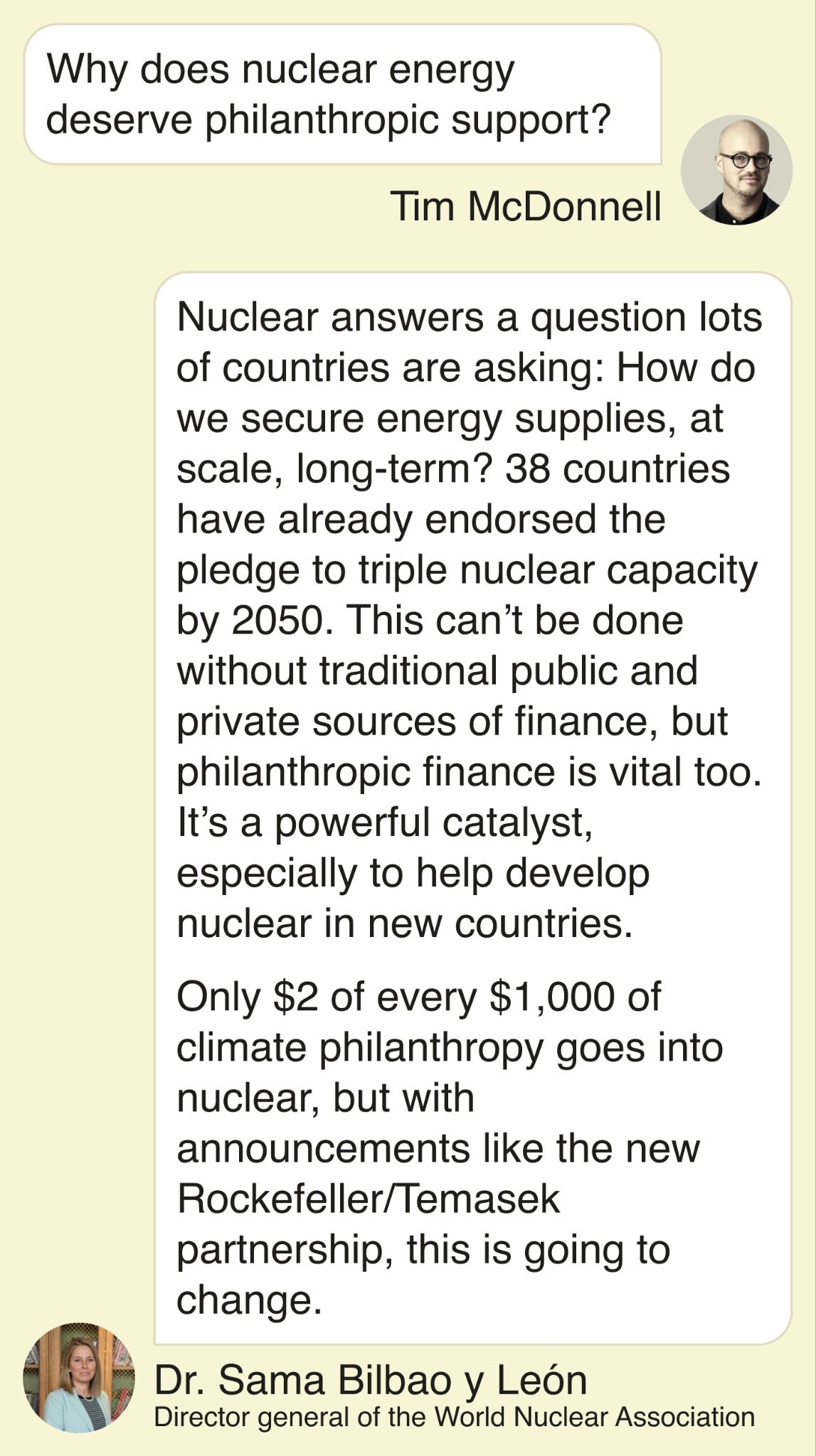 T: Why does nuclear energy deserve philanthropic support? S: Nuclear answers a question lots of countries are asking: How do we secure energy supplies, at scale, long-term? 38 countries have already endorsed the pledge to triple nuclear capacity by 2050. This can’t be done without traditional public and private sources of finance, but philanthropic finance is vital too. It’s a powerful catalyst, especially to help develop nuclear in new countries. Only $2 of every $1,000 of climate philanthropy goes into nuclear, but with announcements like the new Rockefeller/Temasek partnership, this is going to change.