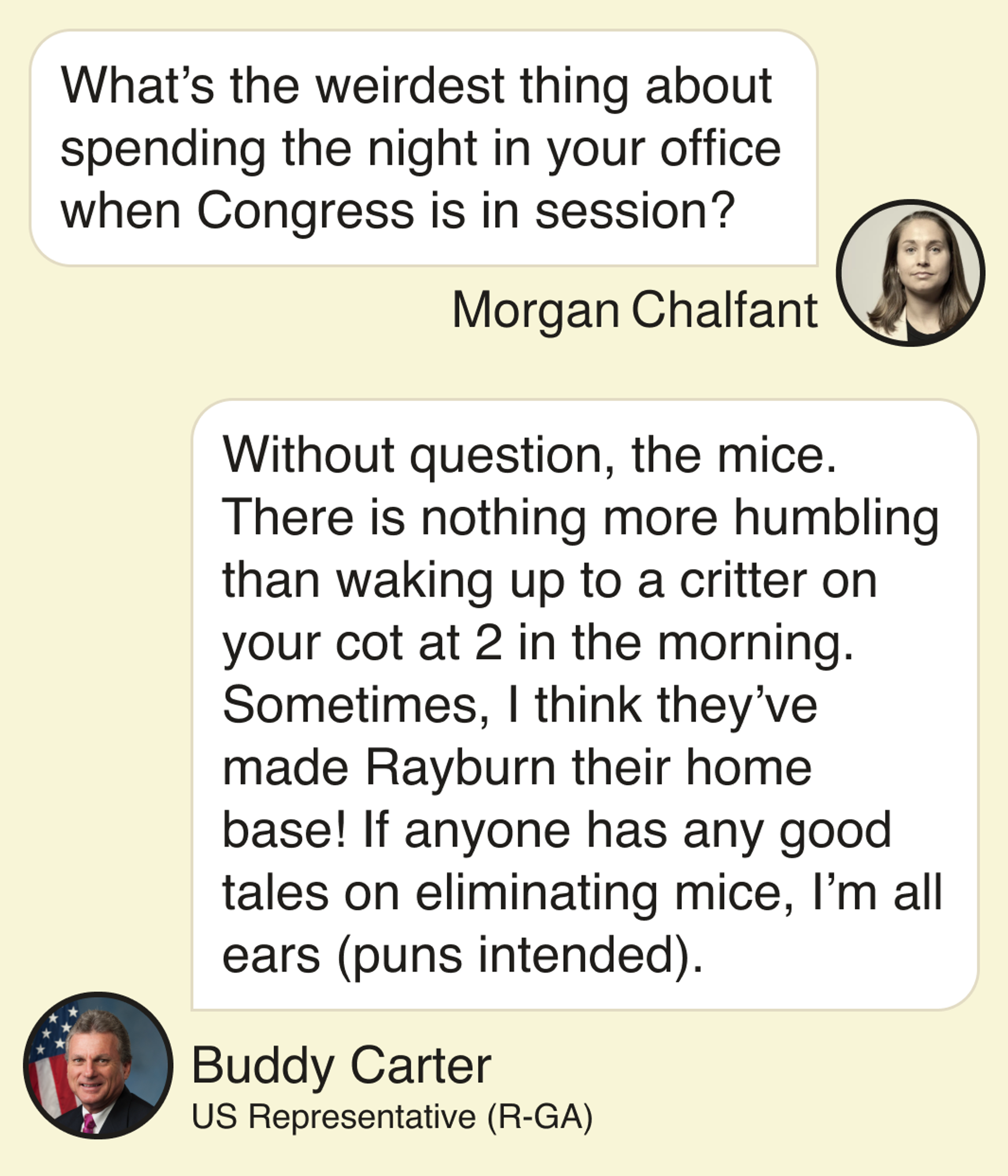 Morgan Chalfant: What’s the weirdest thing about spending the night in your office when Congress is in session? Buddy Carter, US Representative (R-GA): Without question, the mice. There is nothing more humbling than waking up to a critter on your cot at 2 in the morning. Sometimes, I think they’ve made Rayburn their home base! If anyone has any good tales on eliminating mice, I’m all ears (puns intended).