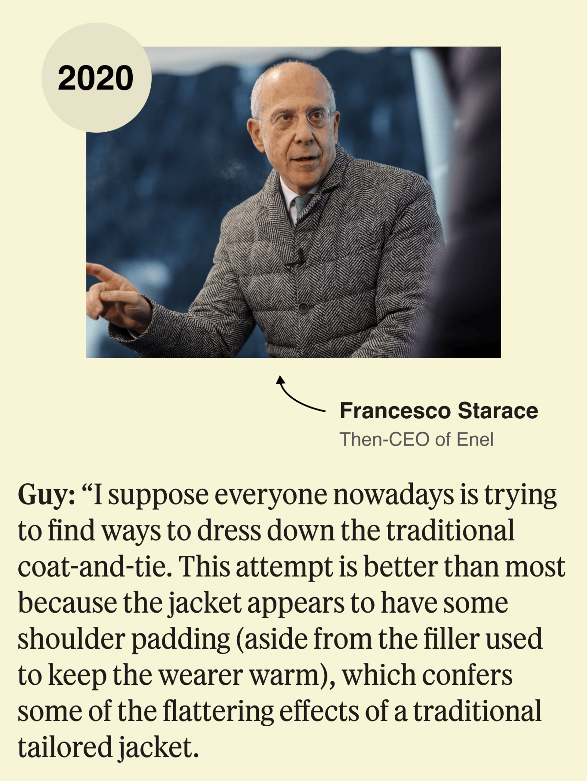 Francesco Starace, 2020: I suppose everyone nowadays is trying to find ways to dress down the traditional coat-and-tie. This attempt is better than most because the jacket appears to have some shoulder padding (aside from the filler used to keep the wearer warm), which confers some of the flattering effects of a traditional tailored jacket.