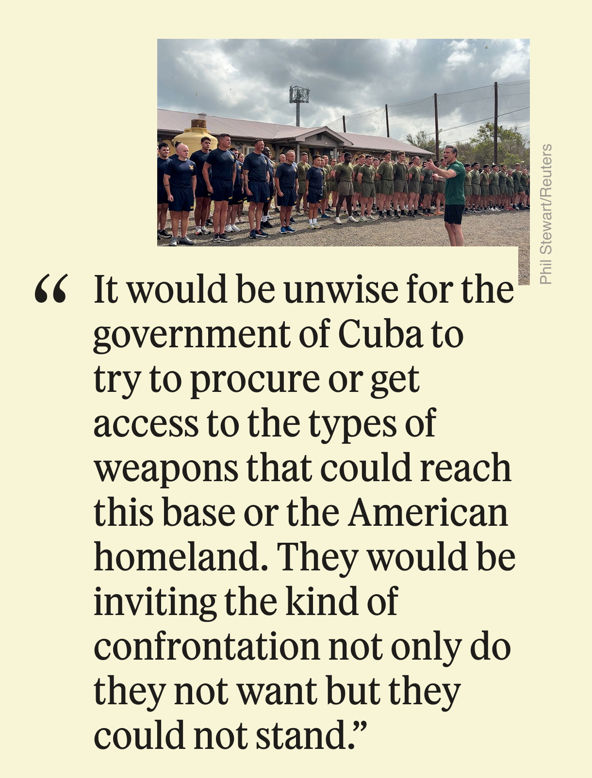 It would be unwise for the government of Cuba to try to procure or get access to the types of weapons that could reach this base or the American homeland. They would be inviting the kind of confrontation not only do they not want but they could not stand.”