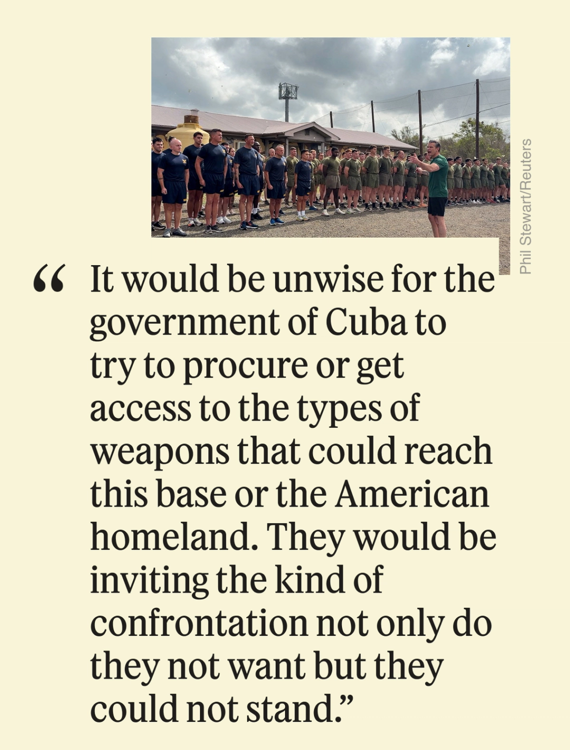 It would be unwise for the government of Cuba to try to procure or get access to the types of weapons that could reach this base or the American homeland. They would be inviting the kind of confrontation not only do they not want but they could not stand.”