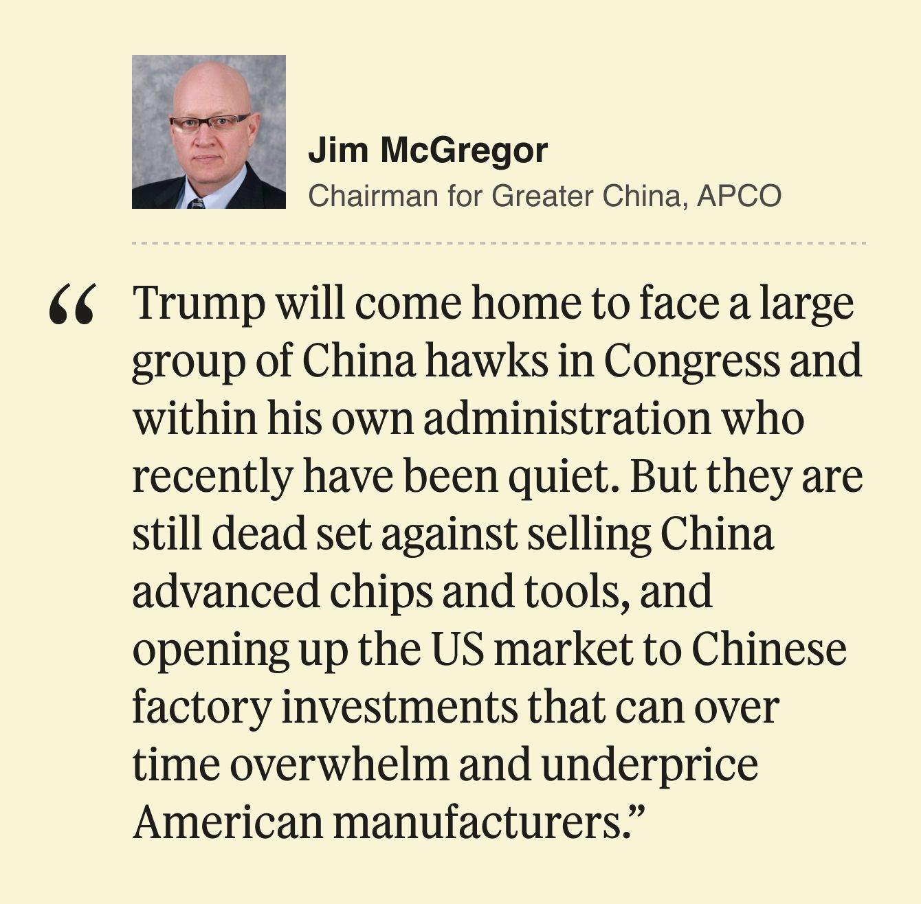 Jim McGregor, Chairman for Greater China, APCO  Trump will come home to face a large group of China hawks in Congress and within his own administration who recently have been quiet. But they are still dead set against selling China advanced chips and tools, and opening up the US market to Chinese factory investments that can over time overwhelm and underprice American manufacturers. 