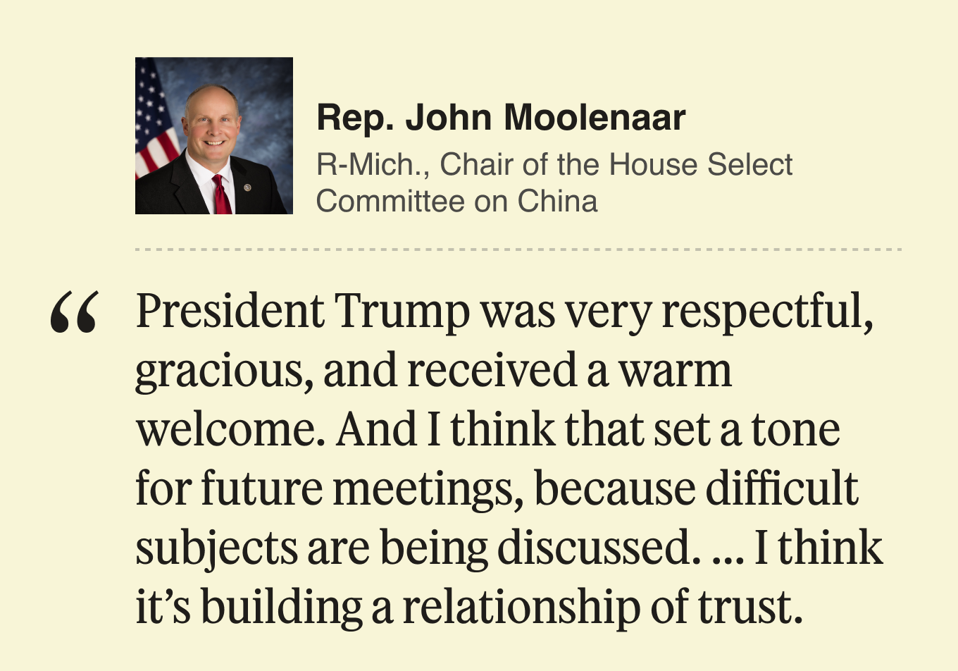 Rep. John Moolenaar, Republican, chair of the US House of Representatives Select Committee on China:  President Trump was very respectful, gracious, and received a warm welcome. And I think that set a tone for future meetings, because difficult subjects are being discussed. ... I think it’s building a relationship of trust.
