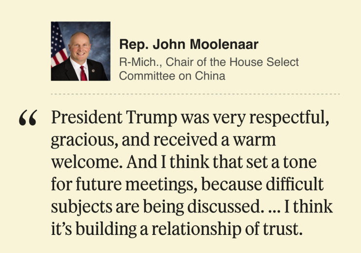 Rep. John Moolenaar, Republican, chair of the US House of Representatives Select Committee on China: President Trump was very respectful, gracious, and received a warm welcome. And I think that set a tone for future meetings, because difficult subjects are being discussed. ... I think it’s building a relationship of trust.