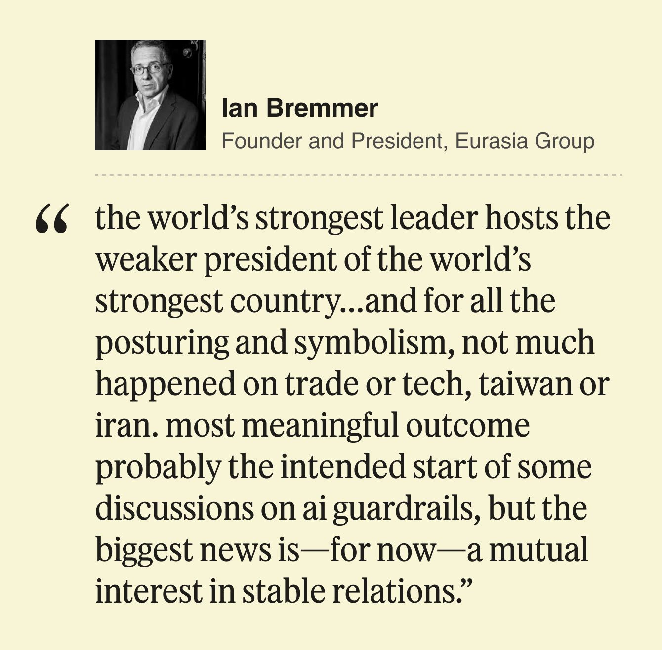 Ian Bremmer, President, Eurasia Group  the world’s strongest leader hosts the weaker president of the world’s strongest country…and for all the posturing and symbolism, not much happened on trade or tech, taiwan or iran. most meaningful outcome probably the intended start of some discussions on ai guardrails, but the biggest news is—for now—a mutual interest in stable relations. 