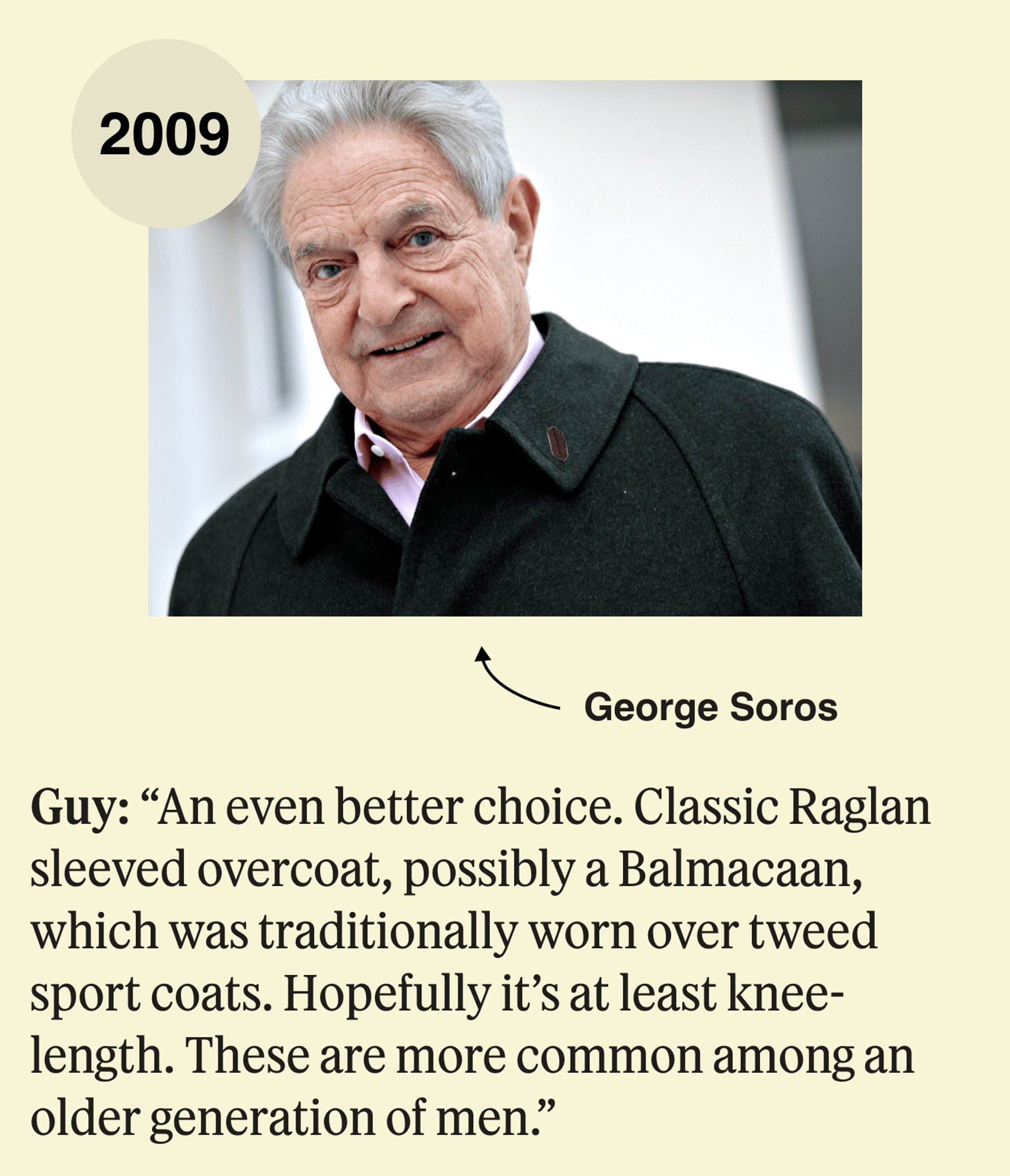 George Soros, 2009: An even better choice. Classic Raglan sleeved overcoat, possibly a Balmacaan, which was traditionally worn over tweed sport coats. Hopefully it’s at least knee-length. These are more common among an older generation of men. 