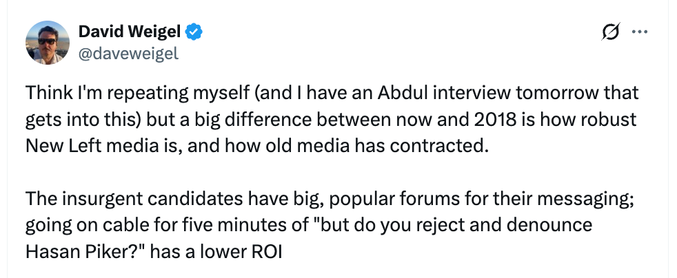 David Weigel post: Think I’m repeating myself (and I have an Abdul interview tomorrow that gets into this) but a big difference between now and 2018 is how robust New Left media is, and how old media has contracted.  The insurgent candidates have big, popular forums for their messaging; going on cable for five minutes of “but do you reject and denounce Hasan Piker?” has a lower ROI