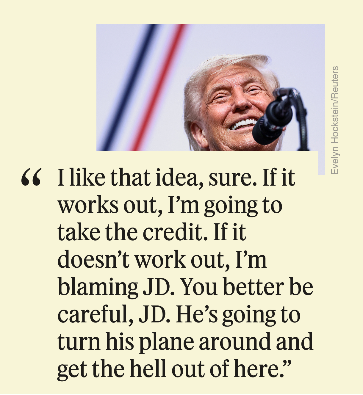 “I like that idea, sure,” Trump said. “If it works out, I’m going to take the credit. If it doesn’t work out, I’m blaming JD. You better be careful, JD. He’s going to turn his plane around and get the hell out of here.”