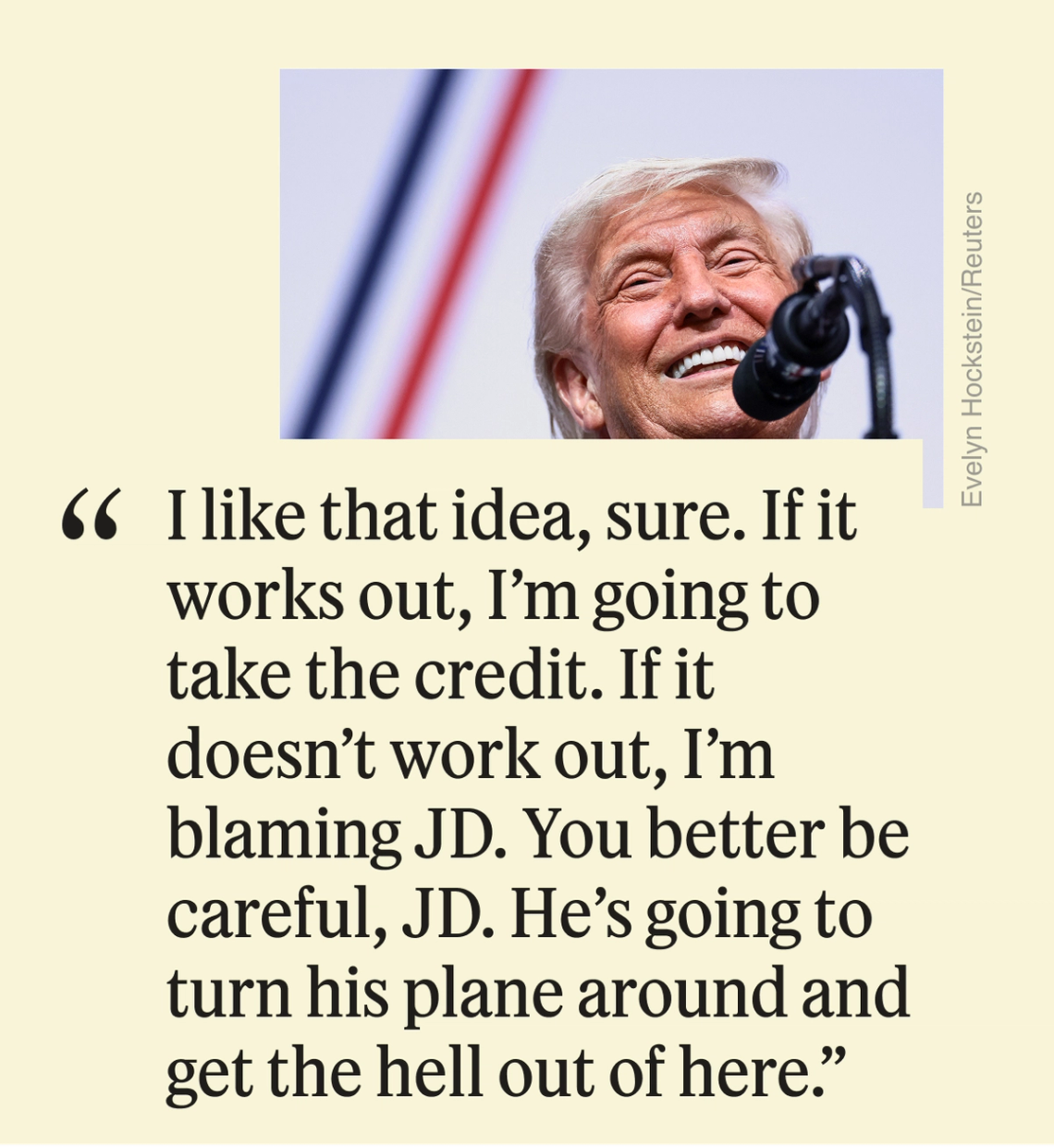 “I like that idea, sure,” Trump said. “If it works out, I’m going to take the credit. If it doesn’t work out, I’m blaming JD. You better be careful, JD. He’s going to turn his plane around and get the hell out of here.”