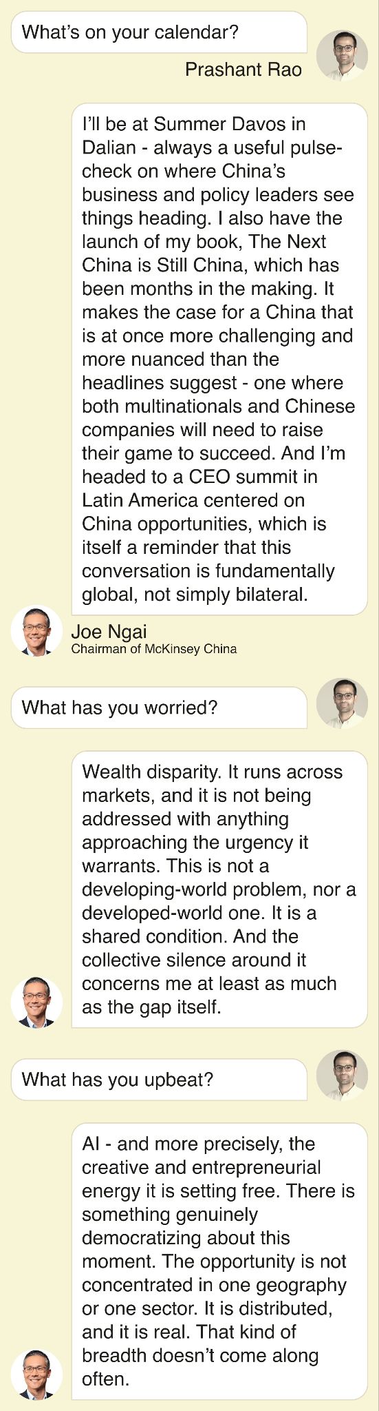 What’s on your calendar? I’ll be at Summer Davos in Dalian - always a useful pulse-check on where China’s business and policy leaders see things heading. I also have the launch of my book, The Next China is Still China, which has been months in the making. It makes the case for a China that is at once more challenging and more nuanced than the headlines suggest - one where both multinationals and Chinese companies will need to raise their game to succeed. And I’m headed to a CEO summit in Latin America centered on China opportunities, which is itself a reminder that this conversation is fundamentally global, not simply bilateral.   What has you worried? Wealth disparity. It runs across markets, and it is not being addressed with anything approaching the urgency it warrants. This is not a developing-world problem, nor a developed-world one. It is a shared condition. And the collective silence around it concerns me at least as much as the gap itself.   What has you upbeat? AI - and more precisely, the creative and entrepreneurial energy it is setting free. There is something genuinely democratizing about this moment. The opportunity is not concentrated in one geography or one sector. It is distributed, and it is real. That kind of breadth doesn’t come along often.