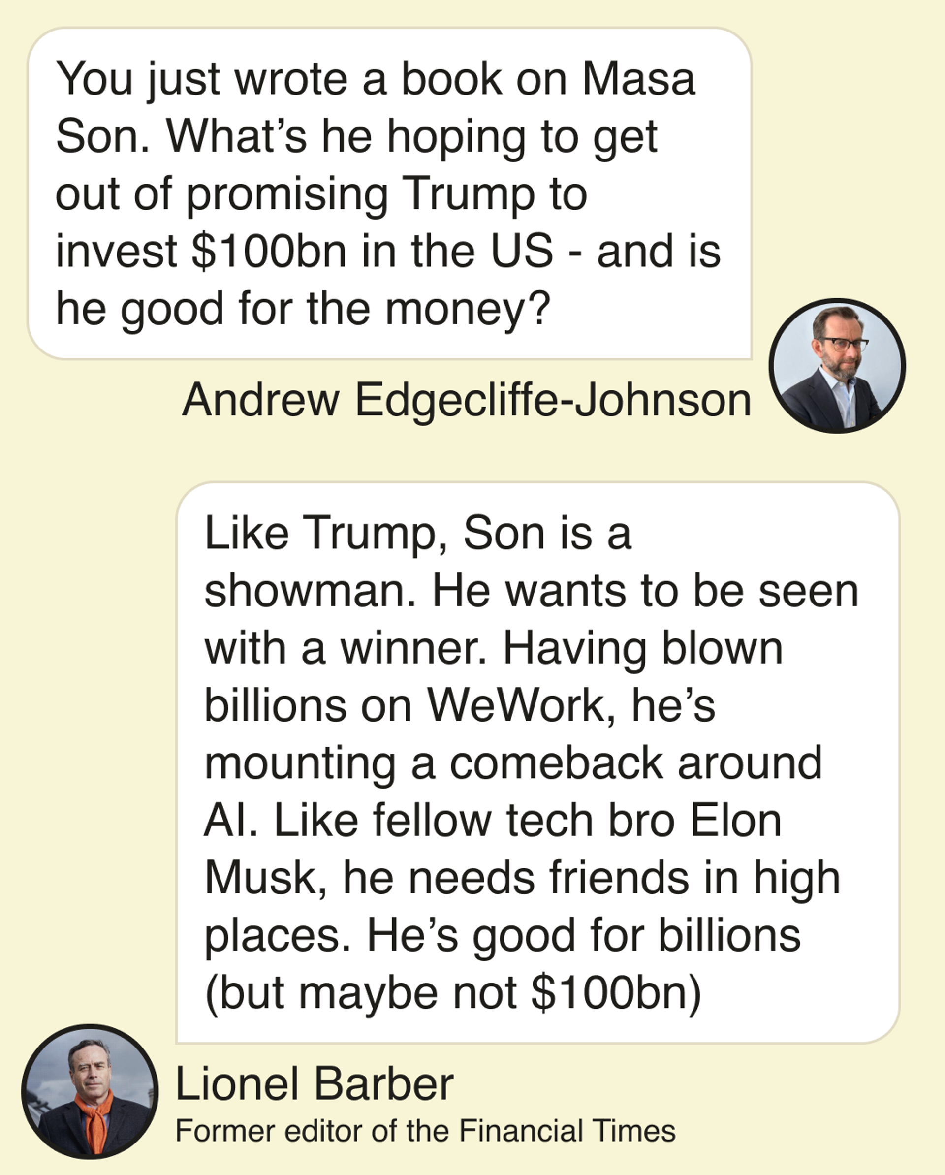 Andrew Edgecliffe-Johnson: You just wrote a book on Masa Son. What’s he hoping to get out of promising Trump to invest $100bn in the US - and is he good for the money? Lionel Barber: Like Trump, Son is a showman.  He wants to be seen with a winner. Having blown billions on WeWork, he’s mounting a comeback around AI. Like fellow tech bro Elon Musk, he needs friends in high places. He’s good for billions (but maybe not $100bn)