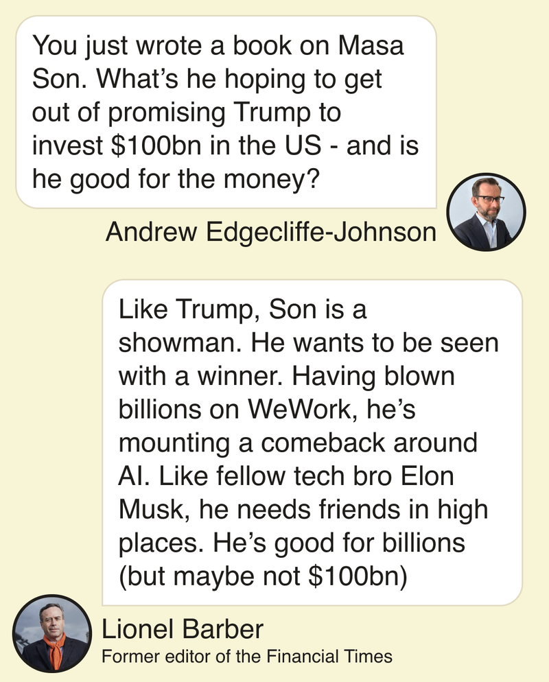 Andrew Edgecliffe-Johnson: You just wrote a book on Masa Son. What’s he hoping to get out of promising Trump to invest $100bn in the US - and is he good for the money? Lionel Barber: Like Trump, Son is a showman. He wants to be seen with a winner. Having blown billions on WeWork, he’s mounting a comeback around AI. Like fellow tech bro Elon Musk, he needs friends in high places. He’s good for billions (but maybe not $100bn)