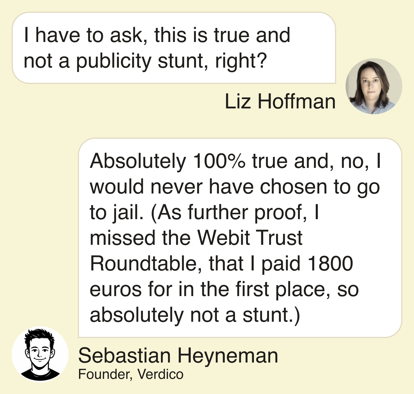 Liz: I have to ask, this is true and not a publicity stunt right? Sebastian: Absolutely 100% true and, no, I would never have chosen to go to jail. (As further proof, I missed the Webit Trust Roundtable, that I paid 1800 euros for in the first place, so absolutely not a stunt.) 