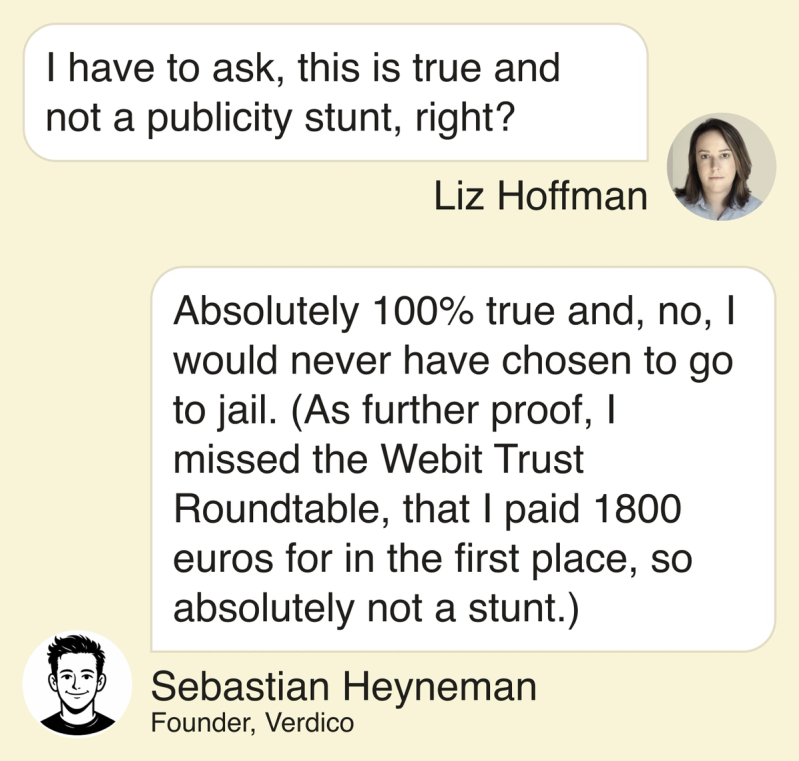 Liz: I have to ask, this is true and not a publicity stunt right? Sebastian: Absolutely 100% true and, no, I would never have chosen to go to jail. (As further proof, I missed the Webit Trust Roundtable, that I paid 1800 euros for in the first place, so absolutely not a stunt.)