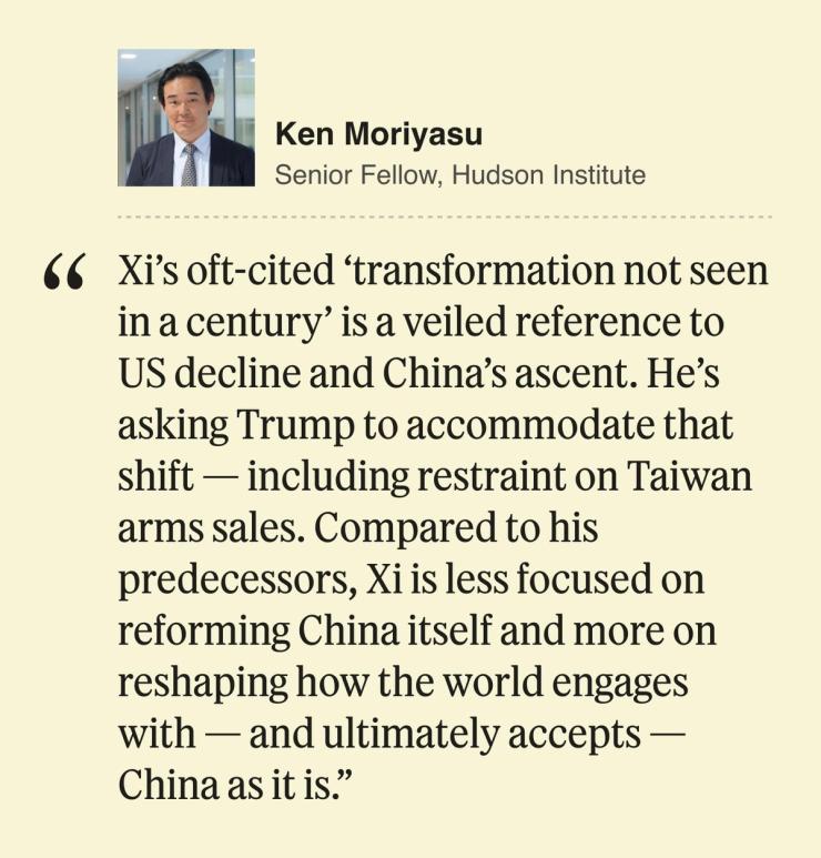 Ken Moriyasu, Senior Fellow, Hudson Institute Xi’s oft-cited ‘transformation not seen in a century’ is a veiled reference to US decline and China’s ascent. He’s asking Trump to accommodate that shift — including restraint on Taiwan arms sales. Compared to his predecessors, Xi is less focused on reforming China itself and more on reshaping how the world engages with — and ultimately accepts — China as it is.
