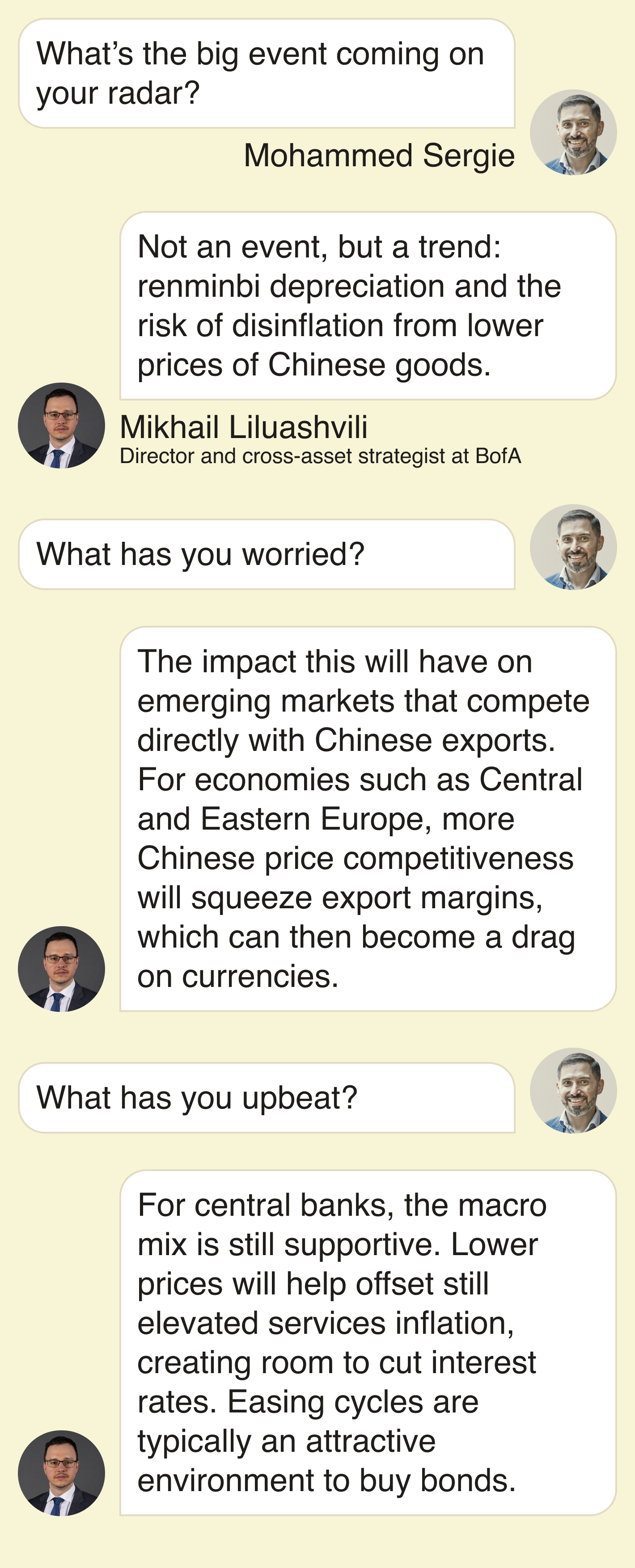 Mohammed Sergie: What’s the big event coming on your radar?  Mikhail: Not an event, but a trend: renminbi depreciation and the risk of disinflation from lower prices of Chinese goods.  What has you worried?  The impact this will have on emerging markets that compete directly with Chinese exports. For economies such as Central and Eastern Europe, more Chinese price competitiveness will squeeze export margins, which can then become a drag on currencies.  What has you upbeat?  For central banks, the macro mix is still supportive. Lower prices will help offset still‑elevated services inflation, creating room to cut interest rates. Easing cycles are typically an attractive environment to buy bonds.