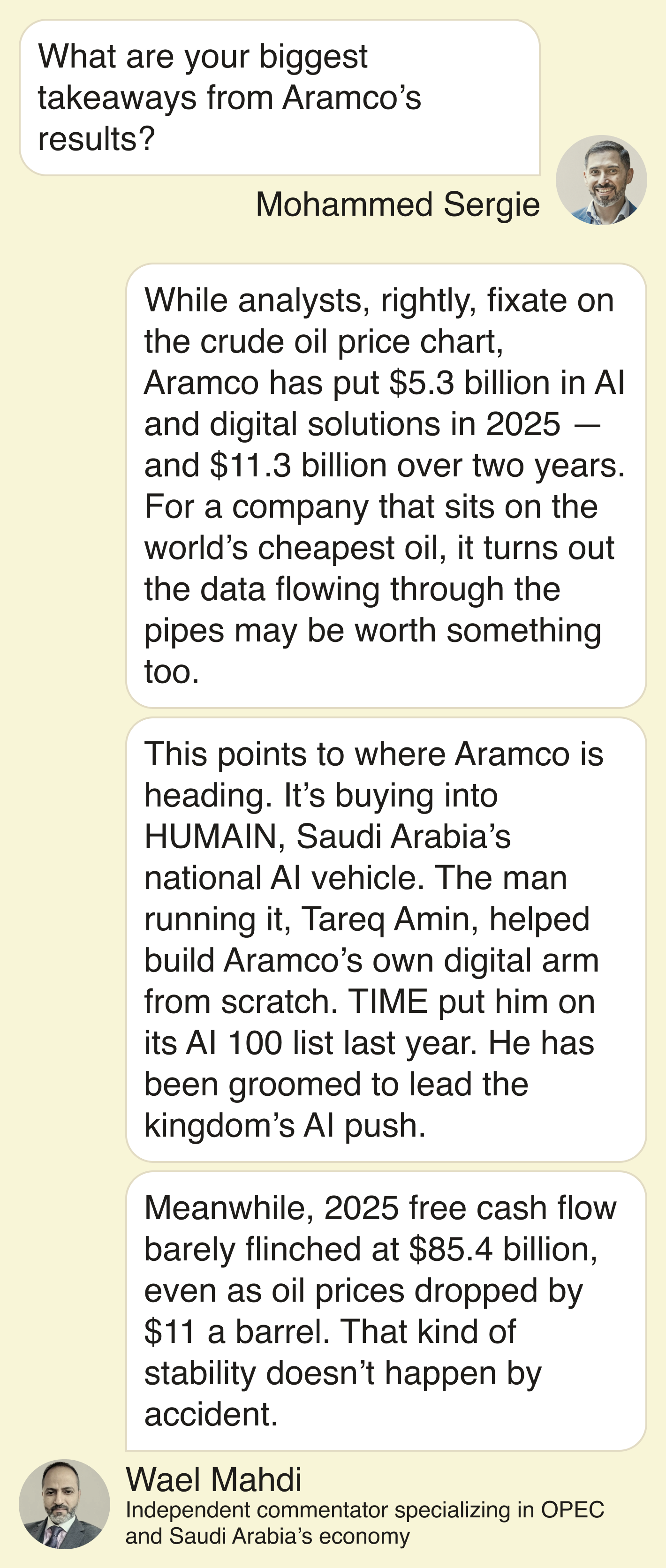 Mohammed Sergie: What are your biggest takeaways from Aramco’s results?  Wael Mahdi: While analysts, rightly, fixate on the crude oil price chart, Aramco has put $5.3 billion in AI and digital solutions in 2025 — and $11.3 billion over two years. For a company that sits on the world’s cheapest oil, it turns out the data flowing through the pipes may be worth something too. ​ This points to where Aramco is heading. It’s buying into HUMAIN, Saudi Arabia’s national AI vehicle. The man running it, Tareq Amin, helped build Aramco’s own digital arm from scratch. TIME put him on its AI 100 list last year. He has been groomed to lead the kingdom’s AI push.   Meanwhile, 2025 free cash flow barely flinched at $85.4 billion, even as oil prices dropped $11 a barrel. That kind of stability doesn’t happen by accident.