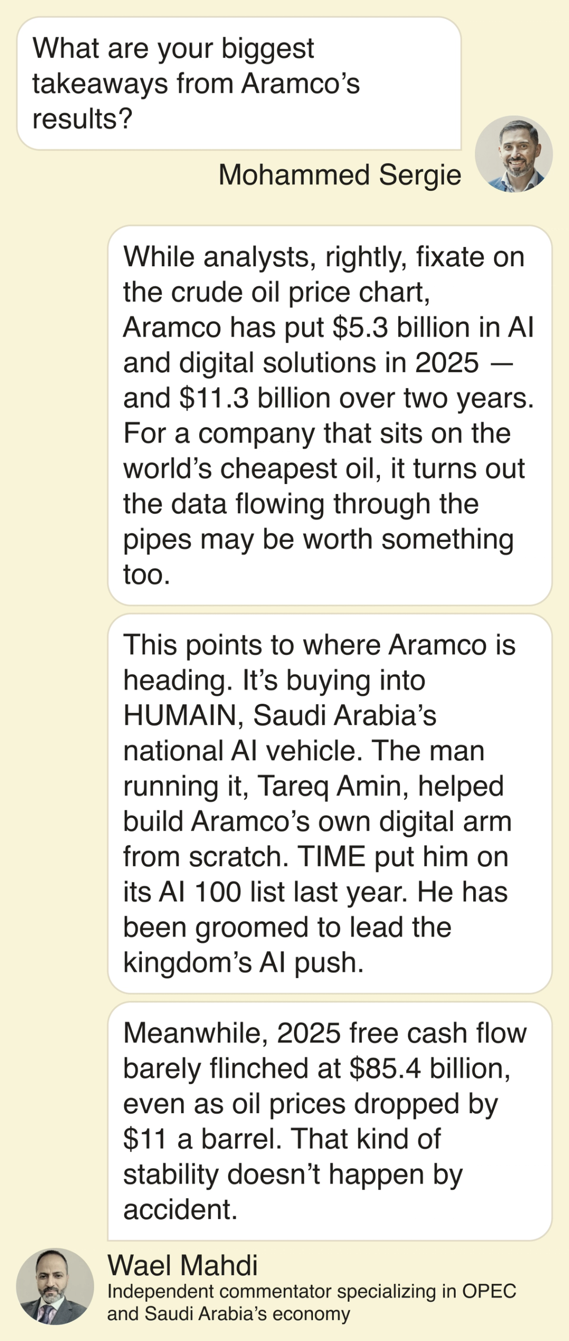 Mohammed Sergie: What are your biggest takeaways from Aramco’s results? Wael Mahdi: While analysts, rightly, fixate on the crude oil price chart, Aramco has put $5.3 billion in AI and digital solutions in 2025 — and $11.3 billion over two years. For a company that sits on the world’s cheapest oil, it turns out the data flowing through the pipes may be worth something too. This points to where Aramco is heading. It’s buying into HUMAIN, Saudi Arabia’s national AI vehicle. The man running it, Tareq Amin, helped build Aramco’s own digital arm from scratch. TIME put him on its AI 100 list last year. He has been groomed to lead the kingdom’s AI push. Meanwhile, 2025 free cash flow barely flinched at $85.4 billion, even as oil prices dropped $11 a barrel. That kind of stability doesn’t happen by accident.
