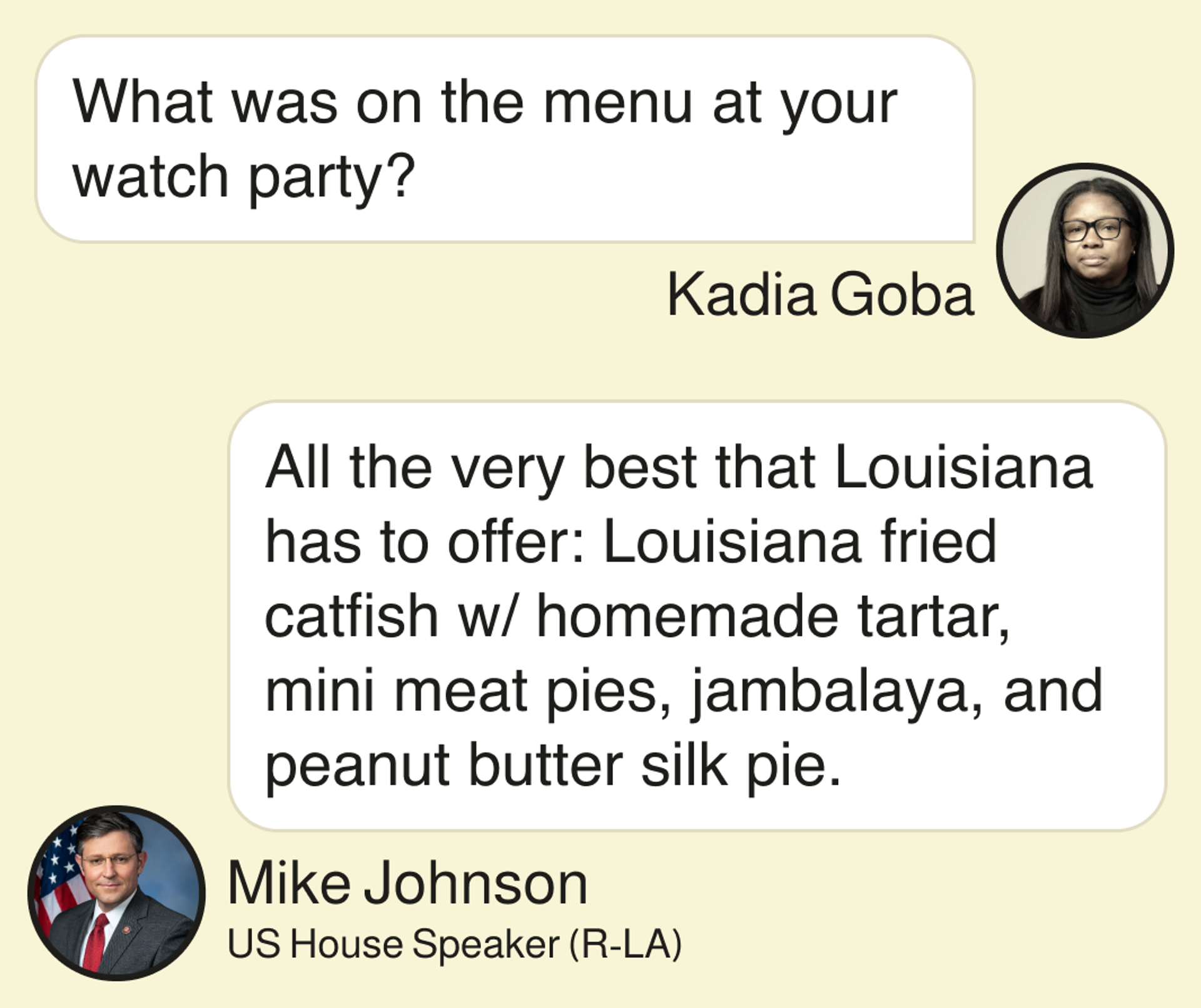 Kadia Goba: What was on the menu at your watch party? House Speaker Mike Johnson: All the very best that Louisiana has to offer: Louisiana fried catfish w/ homemade tartar, mini meat pies, jambalaya, and peanut butter silk pie.