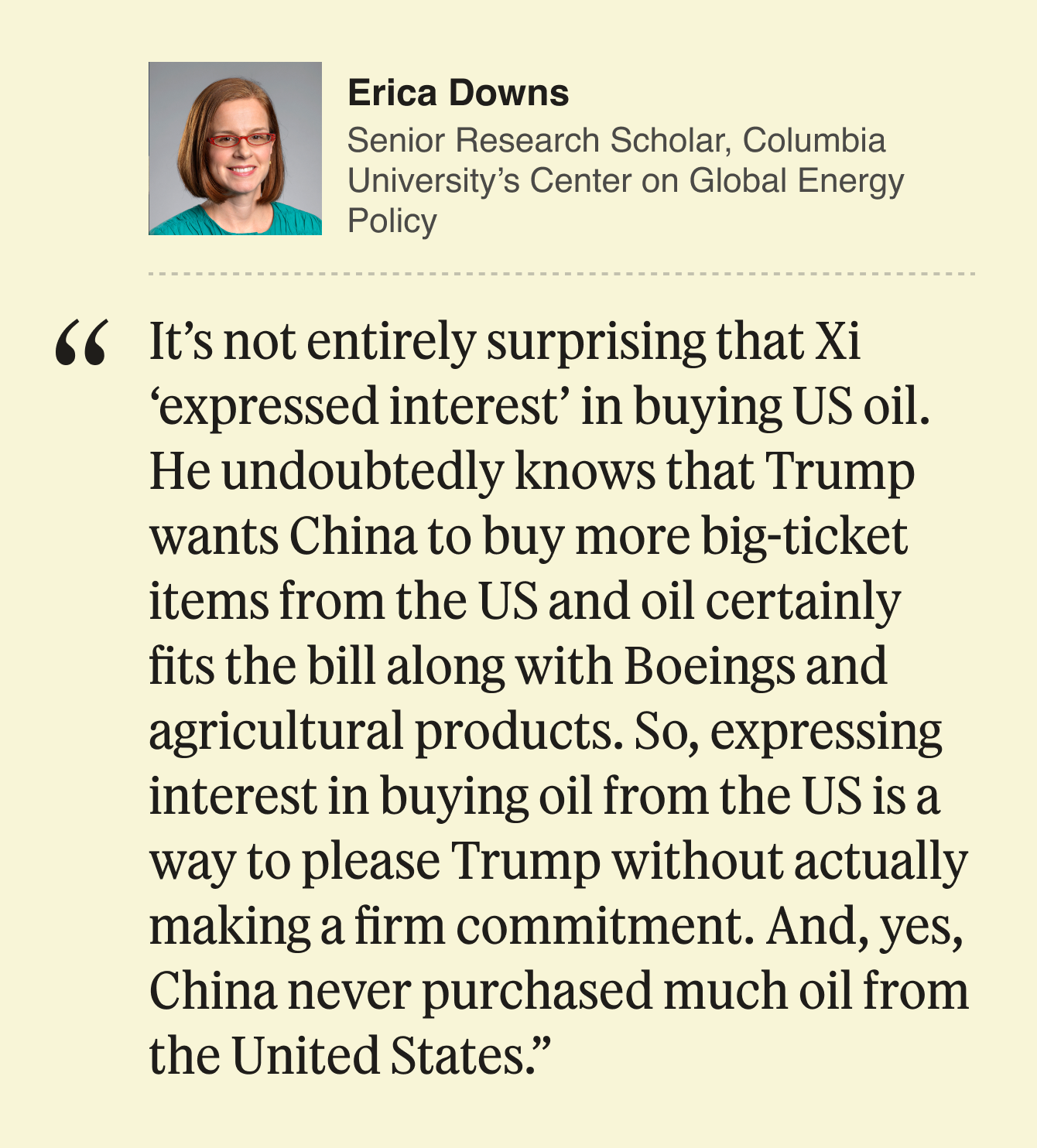 Erica Downs, Senior Research Scholar, Columbia University’s Center on Global Energy Policy:  It’s not entirely surprising that Xi ‘expressed interest’ in buying US oil. He undoubtedly knows that Trump wants China to buy more big ticket items from the US and oil certainly fits the bill along with Boeings and agricultural products. So, expressing interest in buying oil from the US is a way to please Trump without actually making a firm commitment. And, yes, China never purchased much oil from the United States. 