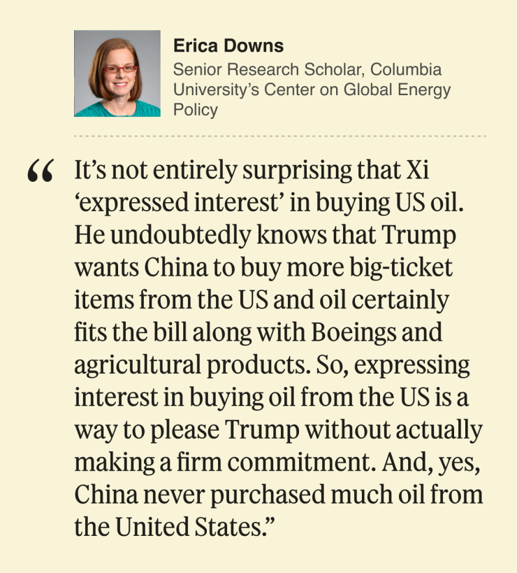 Erica Downs, Senior Research Scholar, Columbia University’s Center on Global Energy Policy: It’s not entirely surprising that Xi ‘expressed interest’ in buying US oil. He undoubtedly knows that Trump wants China to buy more big ticket items from the US and oil certainly fits the bill along with Boeings and agricultural products. So, expressing interest in buying oil from the US is a way to please Trump without actually making a firm commitment. And, yes, China never purchased much oil from the United States.