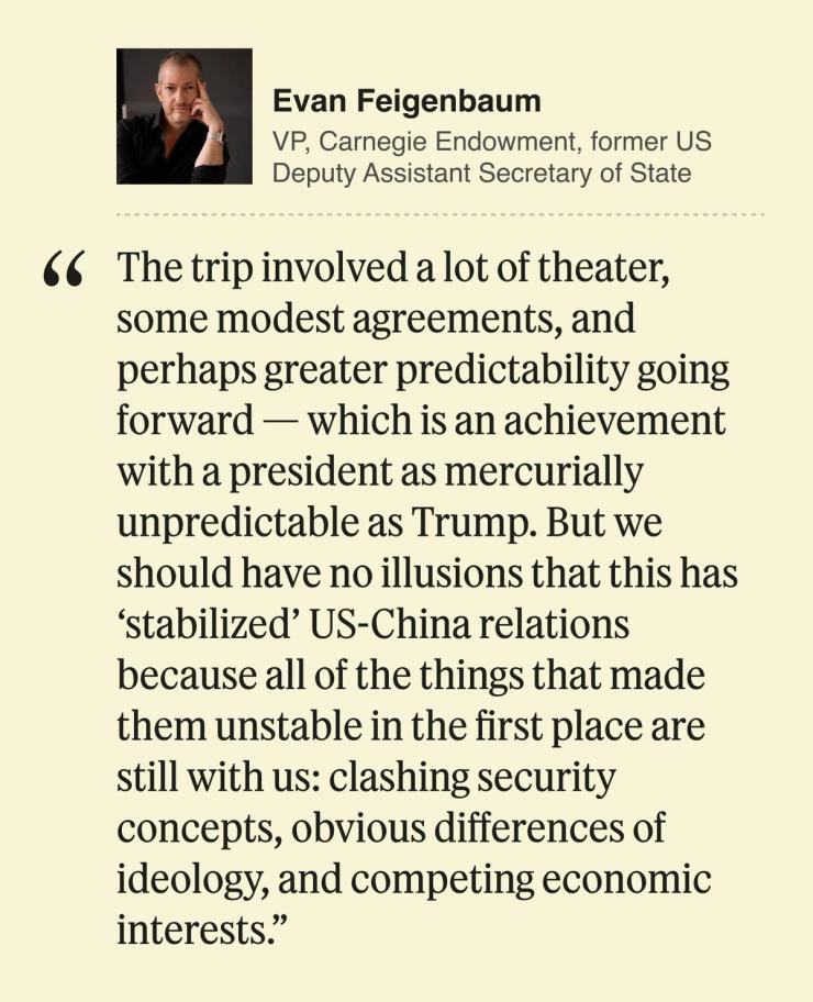 Evan Feigenbaum, VP, Carnegie Endowment, former US Deputy Assistant Secretary of State The trip involved a lot of theater, some modest agreements, and perhaps greater predictability going forward — which is an achievement with a president as mercurially unpredictable as Trump. But we should have no illusions that this has ‘stabilized’ US-China relations because all of the things that made them unstable in the first place are still with us: clashing security concepts, obvious differences of ideology, and competing economic interests.