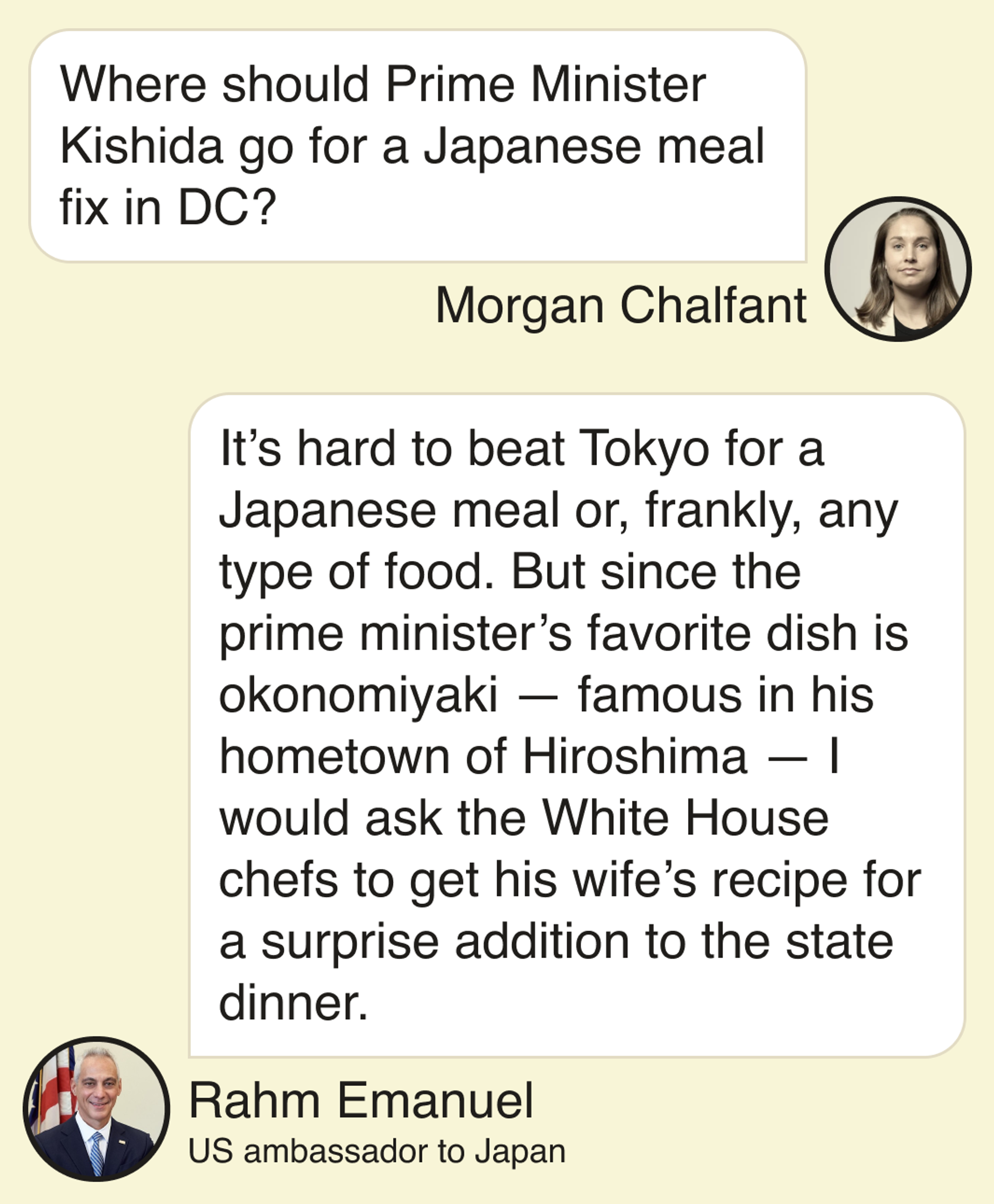 Morgan Chalfant: Where should Prime Minister Kishida go for a Japanese meal fix in DC?  Rahm Emanuel, US Ambassador to Japan: It’s hard to beat Tokyo for a Japanese meal or, frankly, any type of food. But since the prime minister’s favorite dish is okonomiyaki — famous in his hometown of Hiroshima — I would ask the White House chefs to get his wife’s recipe for a surprise addition to the state dinner.