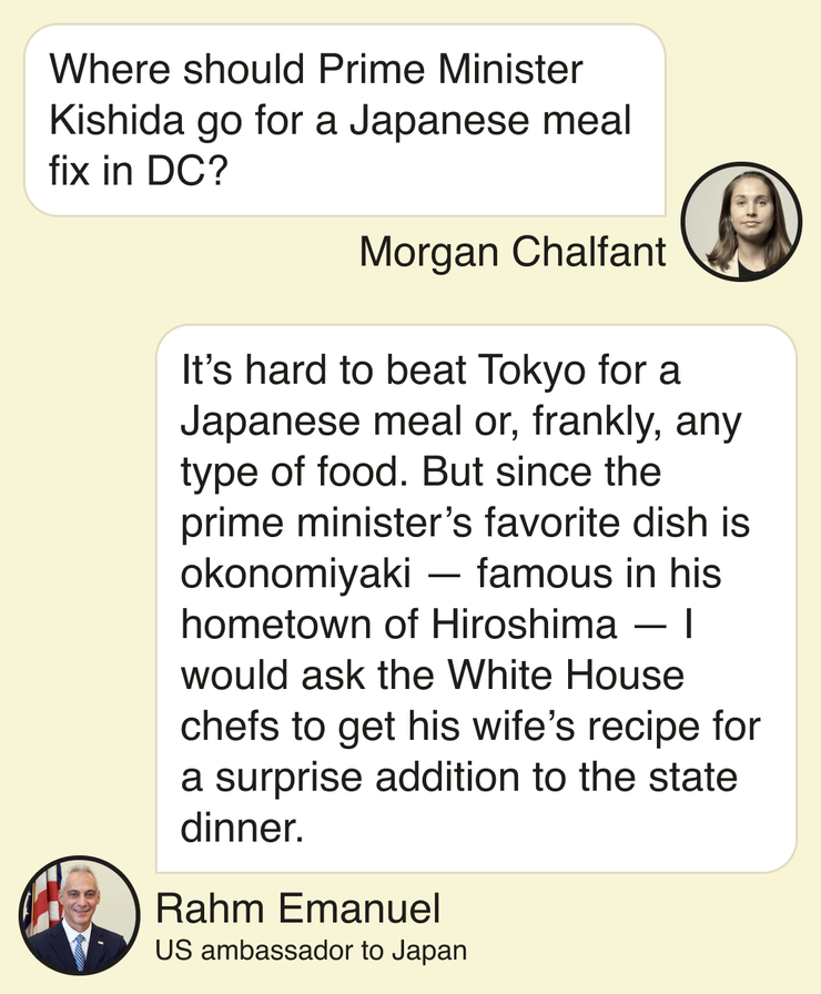Morgan Chalfant: Where should Prime Minister Kishida go for a Japanese meal fix in DC? Rahm Emanuel, US Ambassador to Japan: It’s hard to beat Tokyo for a Japanese meal or, frankly, any type of food. But since the prime minister’s favorite dish is okonomiyaki — famous in his hometown of Hiroshima — I would ask the White House chefs to get his wife’s recipe for a surprise addition to the state dinner.