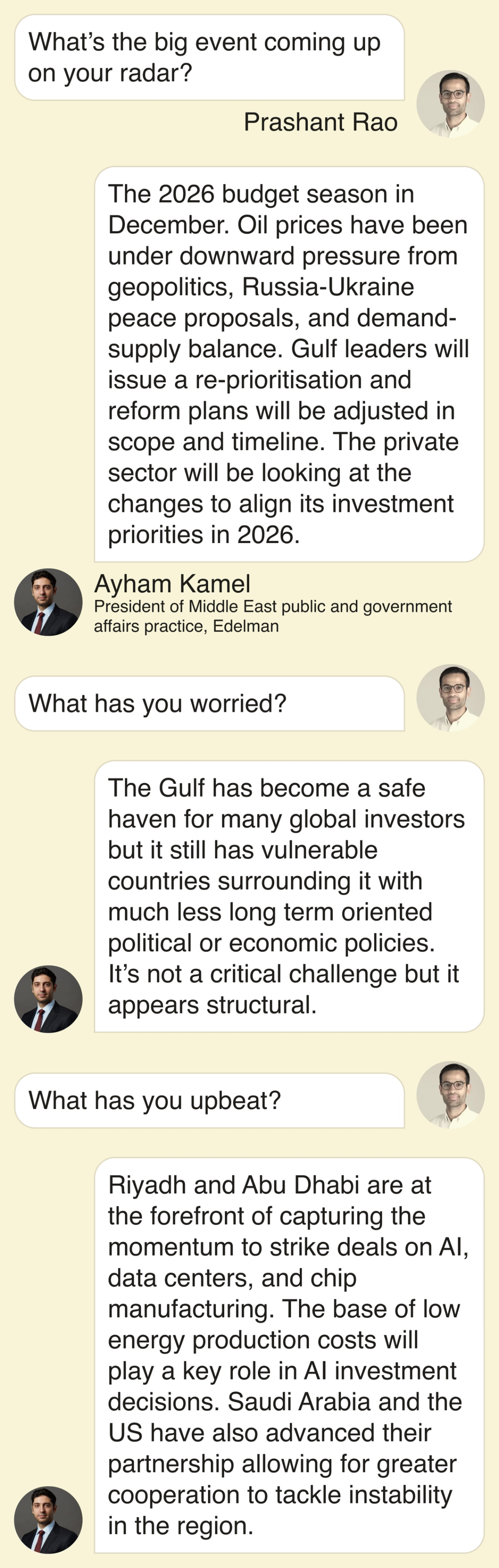 Prashant: What’s the big event coming up on your radar? Ayham: The 2026 budget season in December. Oil prices have been under downward pressure from geopolitics, Russia-Ukraine peace proposals, and demand-supply balance. Gulf leaders will issue a re-prioritisation and reform plans will be adjusted in scope and timeline. The private sector will be looking at the changes to align its investment priorities in 2026. Prashant: What has you worried? Ayham: The Gulf has become a safe haven for many global investors but it still has vulnerable countries surrounding it with much less long term oriented political or economic policies. It’s not a critical challenge but it appears structural. Prashant: What has you upbeat? Ayham: Riyadh and Abu Dhabi are at the forefront of capturing the momentum to strike deals on AI, data centers, and chip manufacturing. The base of low energy production costs will play a key role in AI investment decisions. Saudi Arabia and the US have also advanced their partnership allowing for greater cooperation to tackle instability in the region.