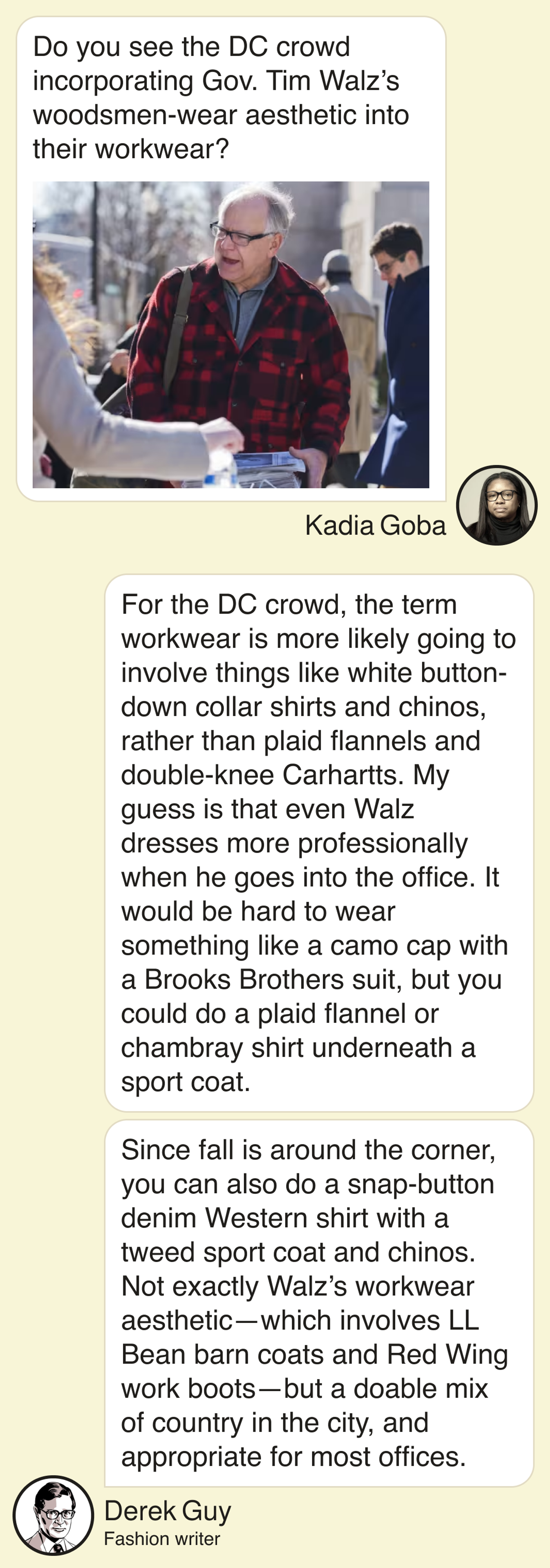 Kadia Goba: Do you see the DC crowd incorporating Gov. Tim Walz’s woodsmen-wear esthetic into their workwear? Fashion writer Derek Guy: For the DC crowd, the term workwear is more likely going to involve things like white button-down collar shirts and chinos, rather than plaid flannels and double-knee Carhartts. My guess is that even Walz dresses more professionally when he goes into the office. It would be hard to wear something like a camo cap with a Brooks Brothers suit, but you could do a plaid flannel or chambray shirt underneath a sport coat. Since fall is around the corner, you can also do a snap-button denim Western shirt with a tweed sport coat and chinos. Not exactly Walz’s workwear aesthetic—which involves LL Bean barn coats and Red Wing work boots—but a doable mix of country in the city, and appropriate for most offices.