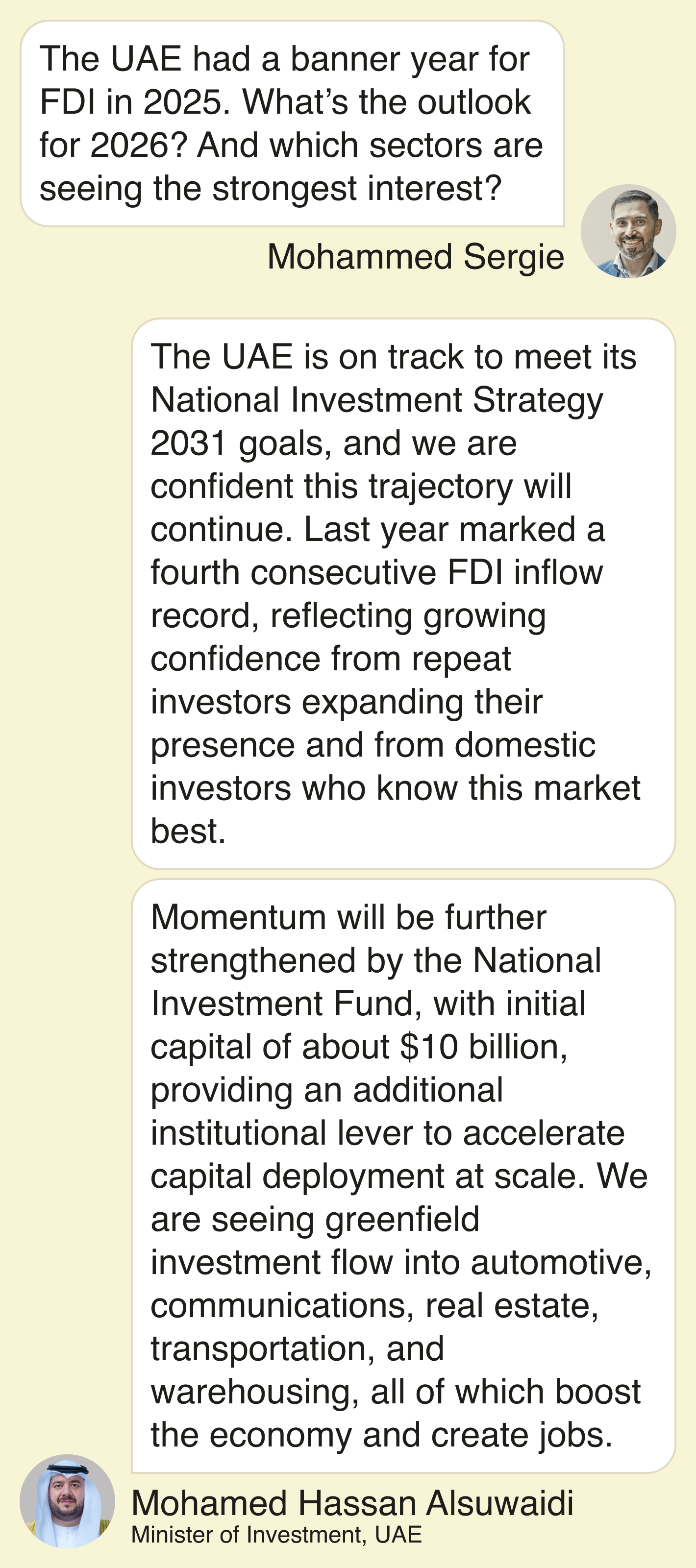 Mohammed Sergie: The UAE had a banner year for FDI in 2025. What’s the outlook for 2026? And which sectors are seeing the strongest interest?  Alsuwaidi: “The UAE is on track to meet its National Investment Strategy 2031 goals, and we are confident this trajectory will continue. Last year marked a fourth consecutive FDI inflow record, reflecting growing confidence from repeat investors expanding their presence and from domestic investors who know this market best.  Momentum will be further strengthened by the National Investment Fund, with initial capital of about $10 billion, providing an additional institutional lever to accelerate capital deployment at scale. We are seeing greenfield investment flow into automotive, communications, real estate, transportation, and warehousing, all of which boost the economy and create jobs.