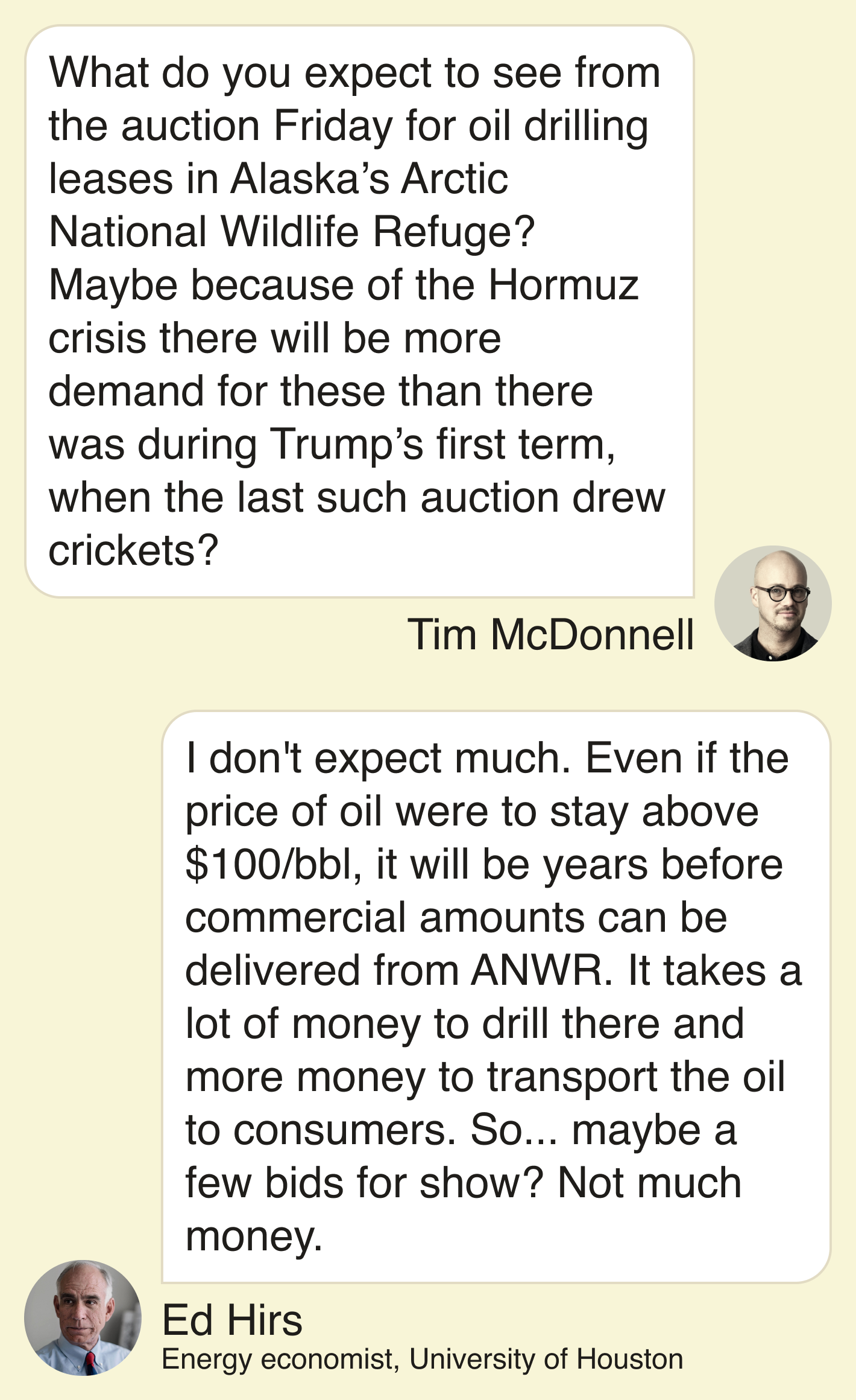 Tim McDonnell: What do you expect to see from the auction Friday for oil drilling leases in Alaska’s Arctic National Wildlife Refuge? Maybe because of the Hormuz crisis there will be more demand for these than there was during Trump’s first term, when the last such auction drew crickets? Ed Hirs: I don’t expect much. Even if the price of oil were to stay above $100/bbl, it will be years before commercial amounts can be delivered from ANWR. It takes a lot of money to drill there and more money to transport the oil to consumers. So...maybe a few bids for show? Not much money.