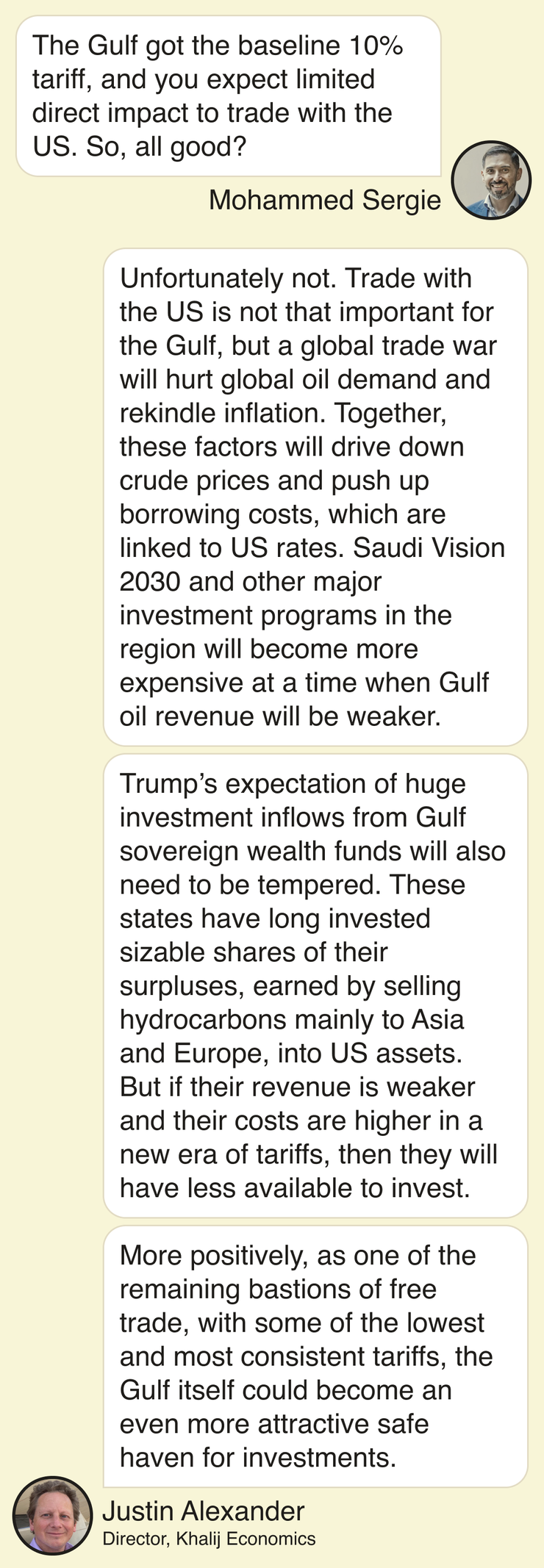 Mohammed Sergie: The Gulf got the baseline 10% tariff, and you expect limited direct impact to trade with the US. So, all good? Justin Alexander, director of Khalij Economics: Unfortunately not. Trade with the US is not that important for the Gulf, but a global trade war will hurt global oil demand and rekindle inflation. Together, these factors will drive down crude prices and push up borrowing costs, which are linked to US rates. Saudi Vision 2030 and other major investment programs in the region will become more expensive at a time when Gulf oil revenue will be weaker. Trump’s expectation of huge investment inflows from Gulf sovereign wealth funds will also need to be tempered. These states have long invested sizable shares of their surpluses, earned by selling hydrocarbons mainly to Asia and Europe, into US assets. But if their revenue is weaker and their costs are higher in a new era of tariffs, then they will have less available to invest. More positively, as one of the remaining bastions of free trade, with some of the lowest and most consistent tariffs, the Gulf itself could become an even more attractive safe haven for investments.