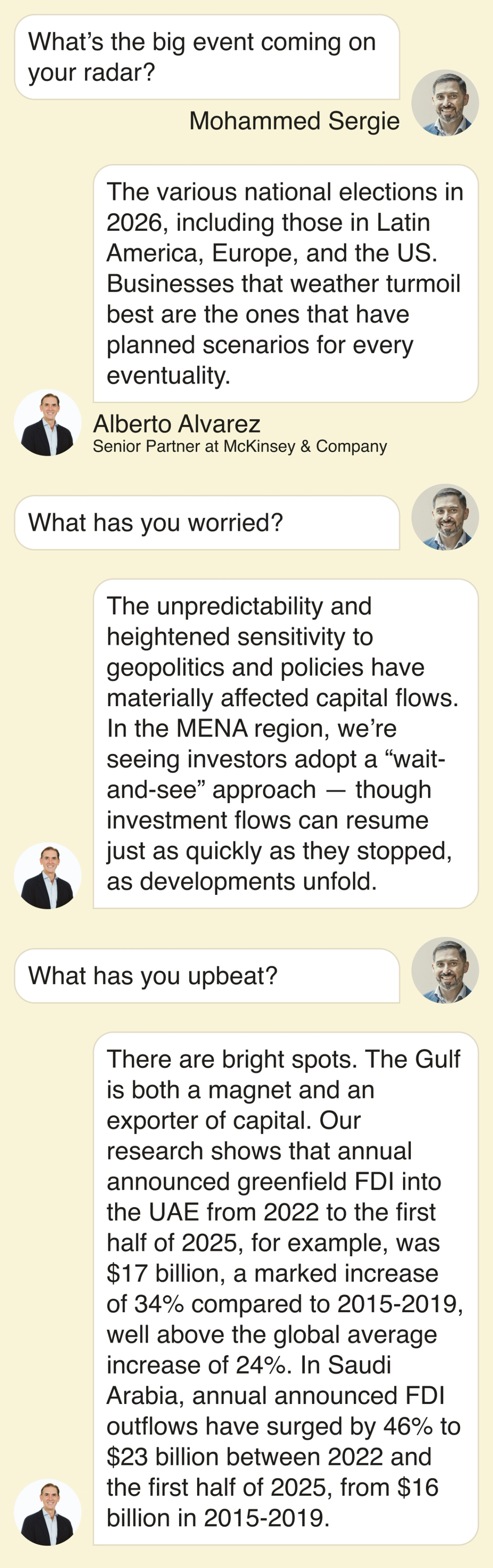 Mohammed Sergie: What’s the big event coming on your radar? Alberto Alvarez: The various national elections in 2026, including those in Latin America, Europe, and the US. Businesses that weather turmoil best are the ones that have planned scenarios for every eventuality. What has you worried? The unpredictability and heightened sensitivity to geopolitics and policies have materially affected capital flows. In the MENA region, we’re seeing investors adopt a “wait-and-see” approach — though, investment flows can resume just as quickly as they stopped, as developments unfold. What has you upbeat? There are bright spots. The Gulf is both a magnet and an exporter of capital. Our research shows that annual announced greenfield FDI into the UAE from 2022 to the first half of 2025, for example, was $17 billion, a marked increase of 34% compared to 2015-2019, well above the global average increase of 24%. In Saudi Arabia, annual announced FDI outflows have surged by 46% to $23 billion between 2022 and the first half of 2025, from $16 billion in 2015-2019.