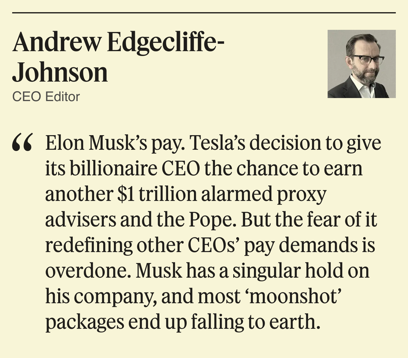Elon Musk’s pay. Tesla’s decision to give its billionaire CEO the chance to earn another $1 trillion alarmed proxy advisers and the Pope. But the fear of it redefining other CEOs’ pay demands is overdone. Musk has a singular hold on his company, and most “moonshot” packages end up falling to earth.