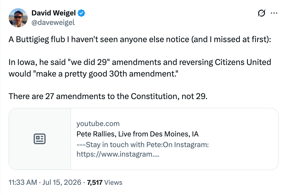David Weigel post: A Buttigieg flub I haven’t seen anyone else notice (and I missed at first):   In Iowa, he said “we did 29” amendments and reversing Citizens United would “make a pretty good 30th amendment.”  There are 27 amendments to the Constitution, not 29.