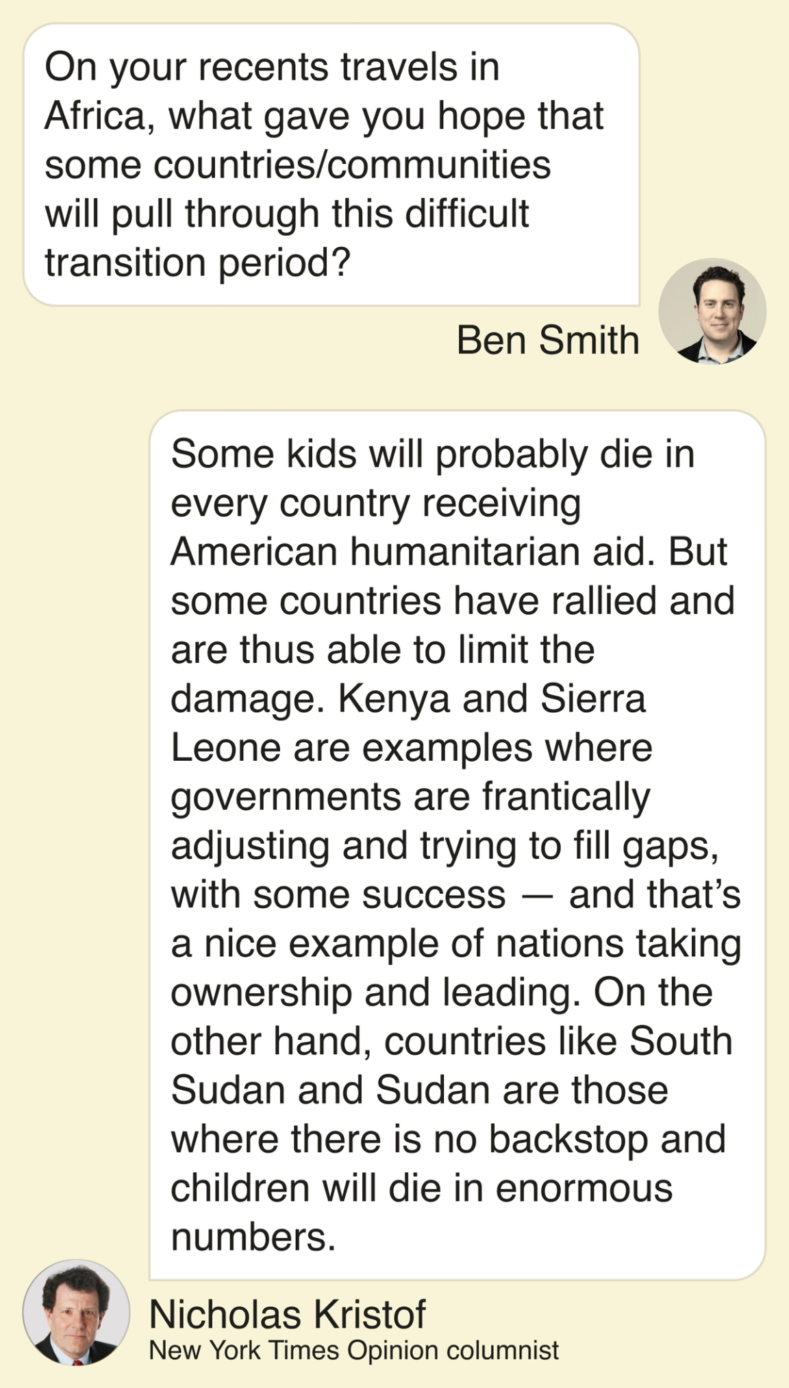 Ben: Ben Smith: On your recents travels in Africa, what gave you hope that some countries/communities will pull through this difficult transition period? Nick: Nicholas Kristof: Some kids will probably die in every country receiving American humanitarian aid. But some countries have rallied and are thus able to limit the damage. Kenya and Sierra Leone are examples where governments are frantically adjusting and trying to fill gaps, with some success — and that’s a nice example of nations taking ownership and leading. On the other hand, countries like South Sudan and Sudan are those where there is no backstop and children will die in enormous numbers.