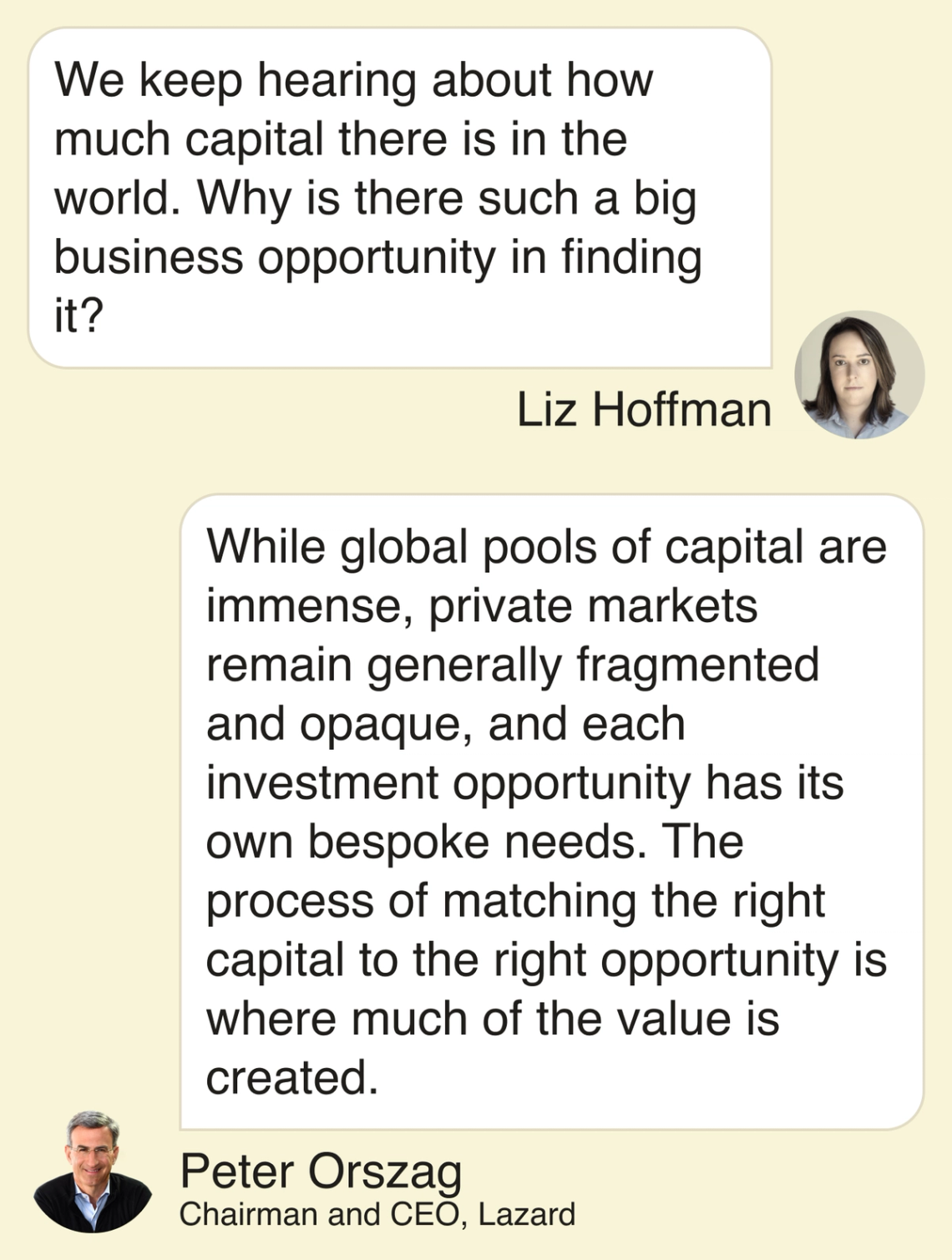 Liz Hoffman: We keep hearing about how much capital there is in the world. Why is there such a big business opportunity in finding it? Peter Orszag: While global pools of capital are immense, private markets remain generally fragmented and opaque, and each investment opportunity has its own bespoke needs. The process of matching the right capital to the right opportunity is where much of the value is created.