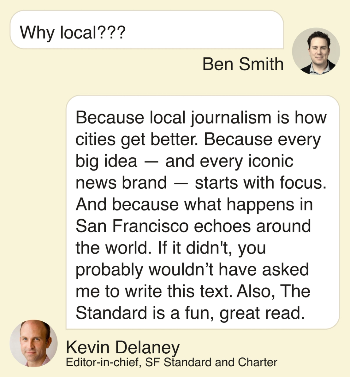 Ben Smith: Why local??? Kevin Delaney: Because local journalism is how cities get better. Because every big idea—and every iconic news brand—starts with focus. And because what happens in San Francisco echoes around the world. If it didn’t, you probably wouldn’t have asked me to write this text. Also, The Standard is a fun, great read.
