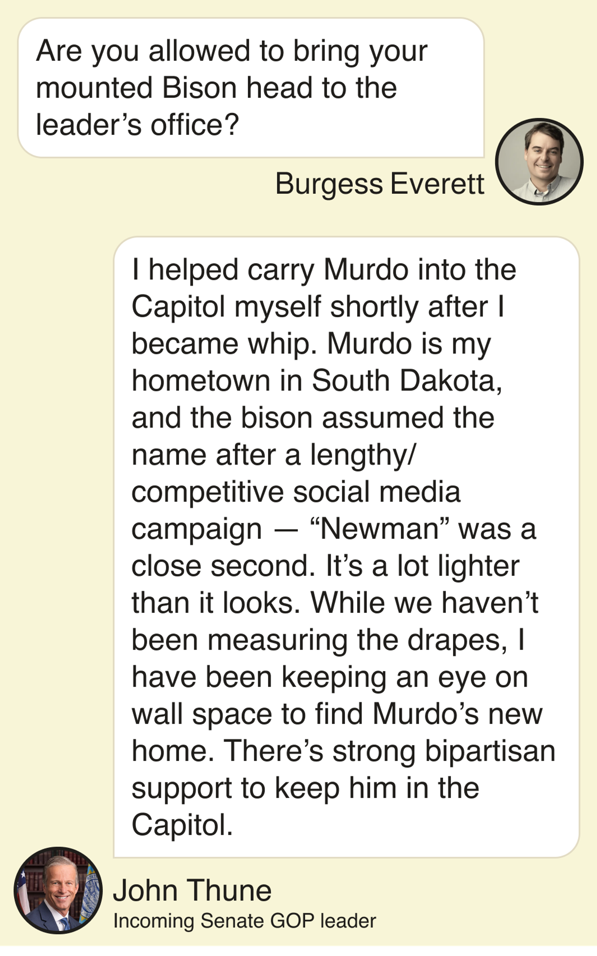 Burgess Everett: Are you allowed to bring your mounted Bison head to the leader’s office? John Thune, incoming Senate GOP leader: I helped carry Murdo into the Capitol myself shortly after I became whip. Murdo is my hometown in South Dakota, and the bison assumed the name after a lengthy/competitive social media campaign — “Newman” was a close second. It’s a lot lighter than it looks. While we haven’t been measuring the drapes, I have been keeping an eye on wall space to find Murdo’s new home. There’s strong bipartisan support to keep him in the Capitol.