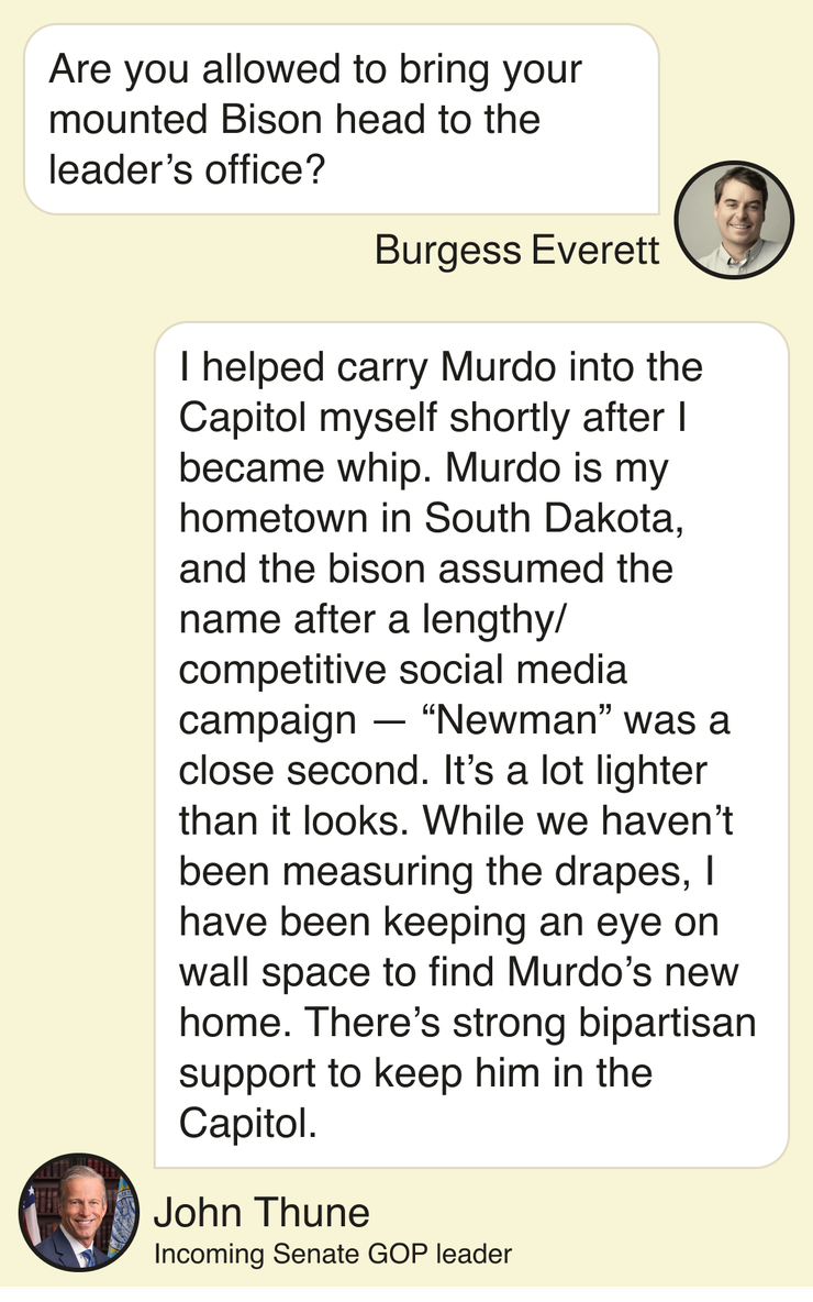 Burgess Everett: Are you allowed to bring your mounted Bison head to the leader’s office? John Thune, incoming Senate GOP leader: I helped carry Murdo into the Capitol myself shortly after I became whip. Murdo is my hometown in South Dakota, and the bison assumed the name after a lengthy/competitive social media campaign — “Newman” was a close second. It’s a lot lighter than it looks. While we haven’t been measuring the drapes, I have been keeping an eye on wall space to find Murdo’s new home. There’s strong bipartisan support to keep him in the Capitol.