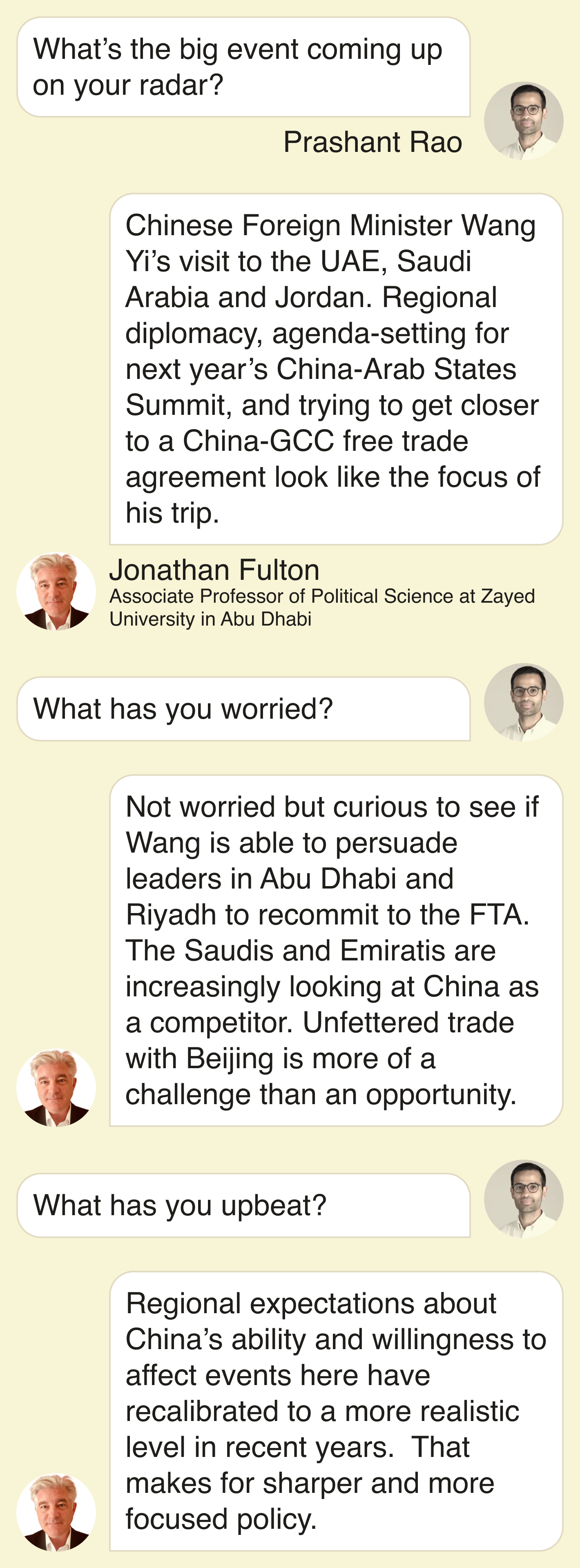 Prashant Rao: What’s the big event on your radar?  Fulton: Chinese Foreign Minister Wang Yi’s visit to the UAE, Saudi Arabia and Jordan. Regional diplomacy, agenda-setting for next year’s China-Arab States Summit, and trying to get closer to a China-GCC free trade agreement look like the focus of his trip.  Prashant: What has you worried?  Fulton: Not worried but curious to see if Wang is able to persuade leaders in Abu Dhabi and Riyadh to recommit to the FTA. The Saudis and Emiratis are increasingly looking at China as a competitor. Unfettered trade with Beijing is more of a challenge than an opportunity.  Prashant: ⁠⁠What has you upbeat?  Fulton: Regional expectations about China’s ability and willingness to affect events here have recalibrated to a more realistic level in recent years.  That makes for sharper and more focused policy.