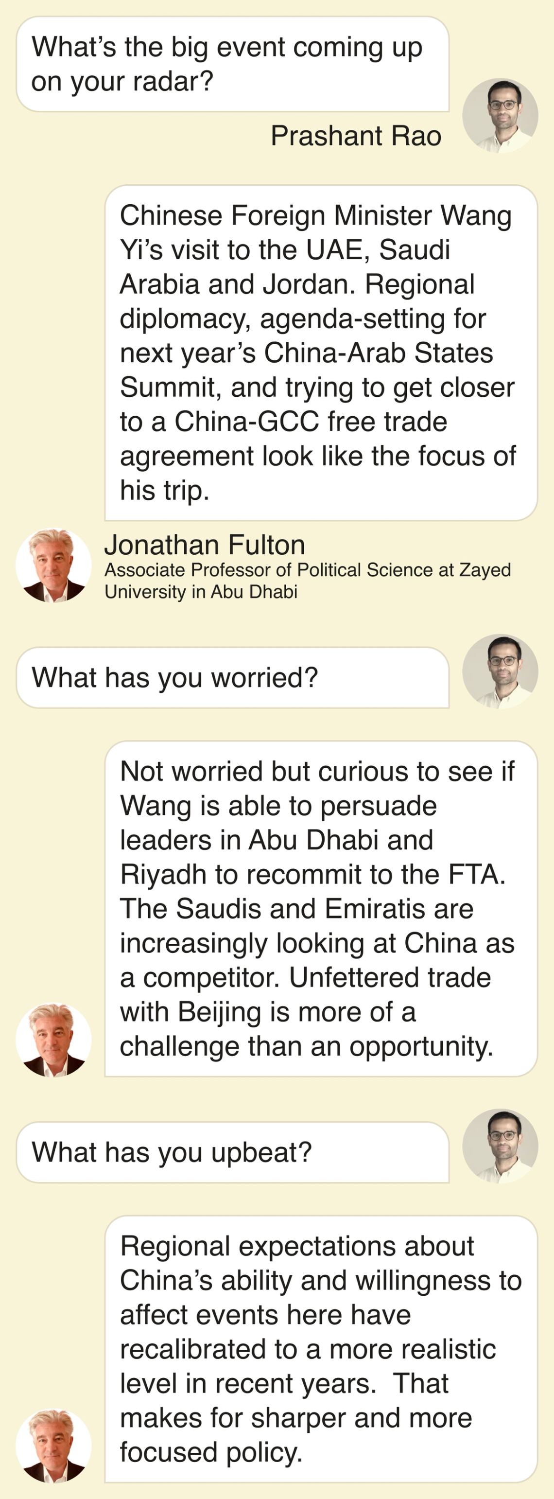 Prashant Rao: What’s the big event on your radar? Fulton: Chinese Foreign Minister Wang Yi’s visit to the UAE, Saudi Arabia and Jordan. Regional diplomacy, agenda-setting for next year’s China-Arab States Summit, and trying to get closer to a China-GCC free trade agreement look like the focus of his trip. Prashant: What has you worried? Fulton: Not worried but curious to see if Wang is able to persuade leaders in Abu Dhabi and Riyadh to recommit to the FTA. The Saudis and Emiratis are increasingly looking at China as a competitor. Unfettered trade with Beijing is more of a challenge than an opportunity. Prashant: What has you upbeat? Fulton: Regional expectations about China’s ability and willingness to affect events here have recalibrated to a more realistic level in recent years. That makes for sharper and more focused policy.
