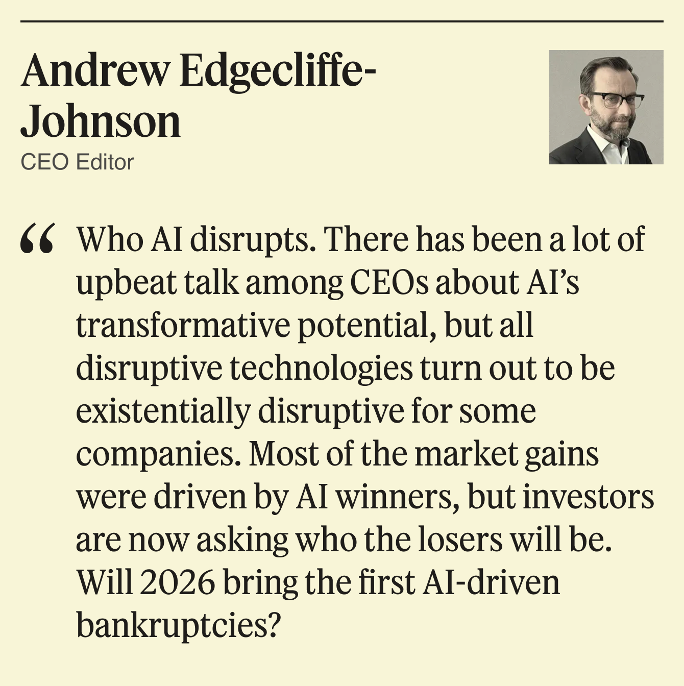 Who AI disrupts. There has been a lot of upbeat talk among CEOs about AI’s transformative potential, but all disruptive technologies turn out to be existentially disruptive for some companies. Most of the market gains were driven by AI winners, but investors are now asking who the losers will be. Will 2026 bring the first AI-driven bankruptcies?