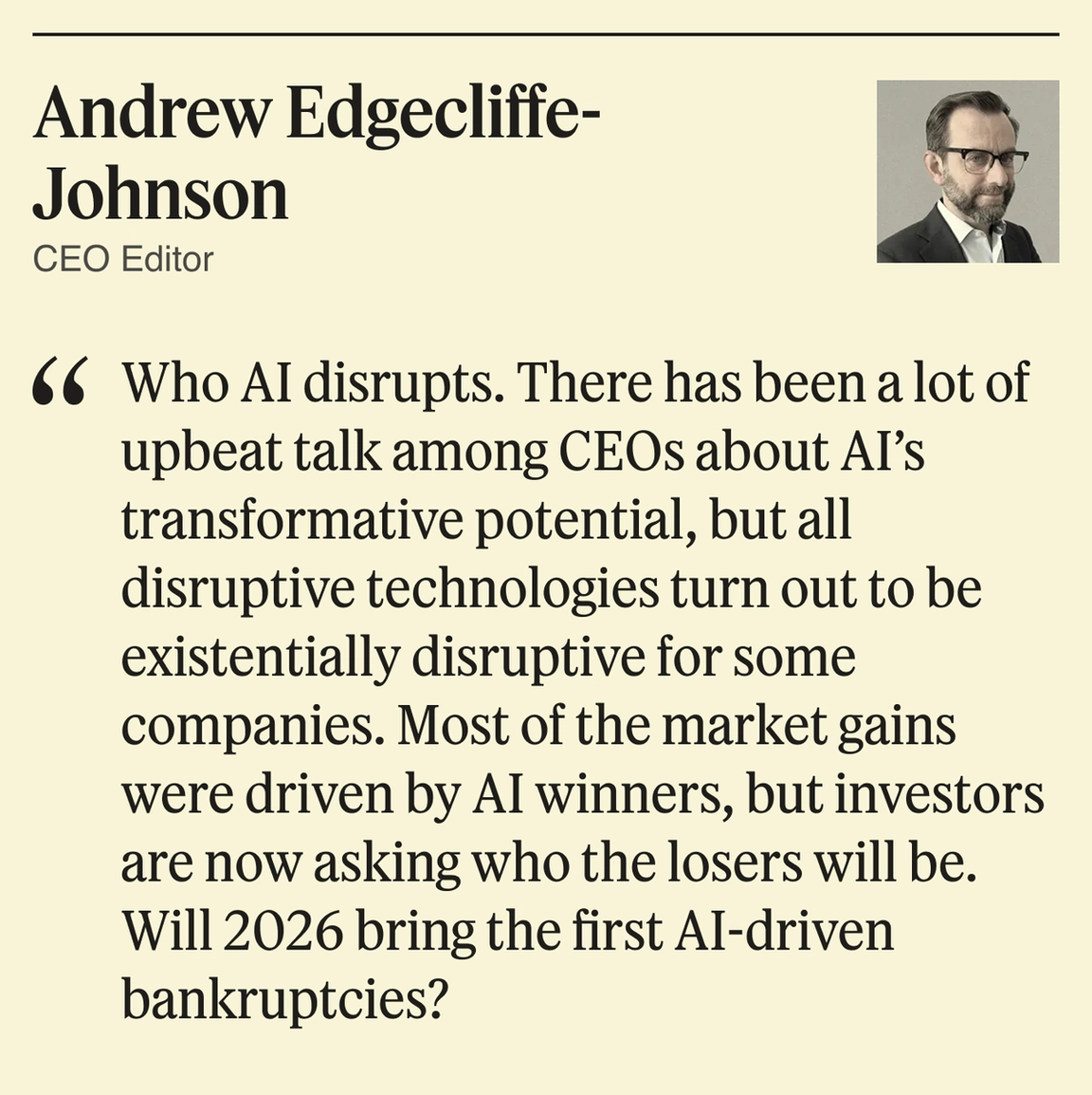 Who AI disrupts. There has been a lot of upbeat talk among CEOs about AI’s transformative potential, but all disruptive technologies turn out to be existentially disruptive for some companies. Most of the market gains were driven by AI winners, but investors are now asking who the losers will be. Will 2026 bring the first AI-driven bankruptcies?