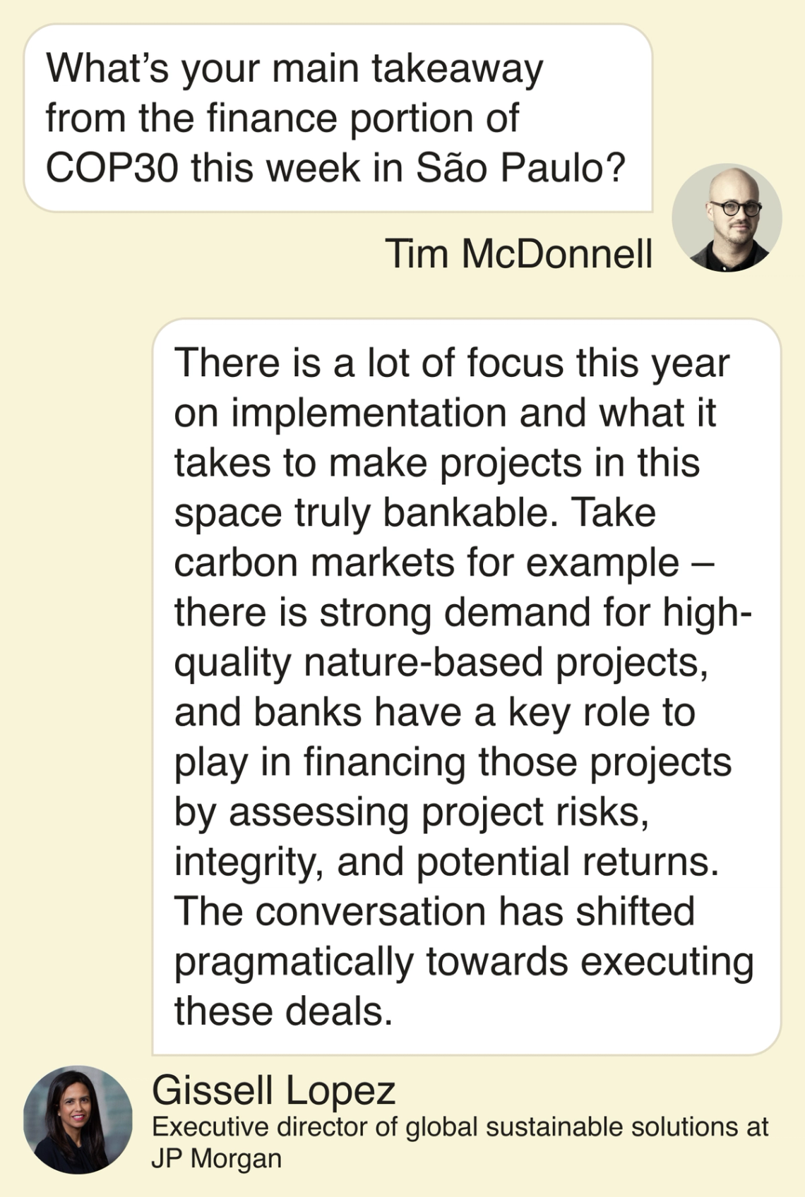 Gissell Lopez, executive director of global sustainable solutions at J.P. Morgan. T: What’s your main takeaway from the finance portion of COP30 this week in São Paulo? G: There is a lot of focus this year on implementation and what it takes to make projects in this space truly bankable. Take carbon markets for example – there is strong demand for high-quality nature-based projects, and banks have a key role to play in financing those projects by assessing project risks, integrity, and potential returns. The conversation has shifted pragmatically towards executing these deals.