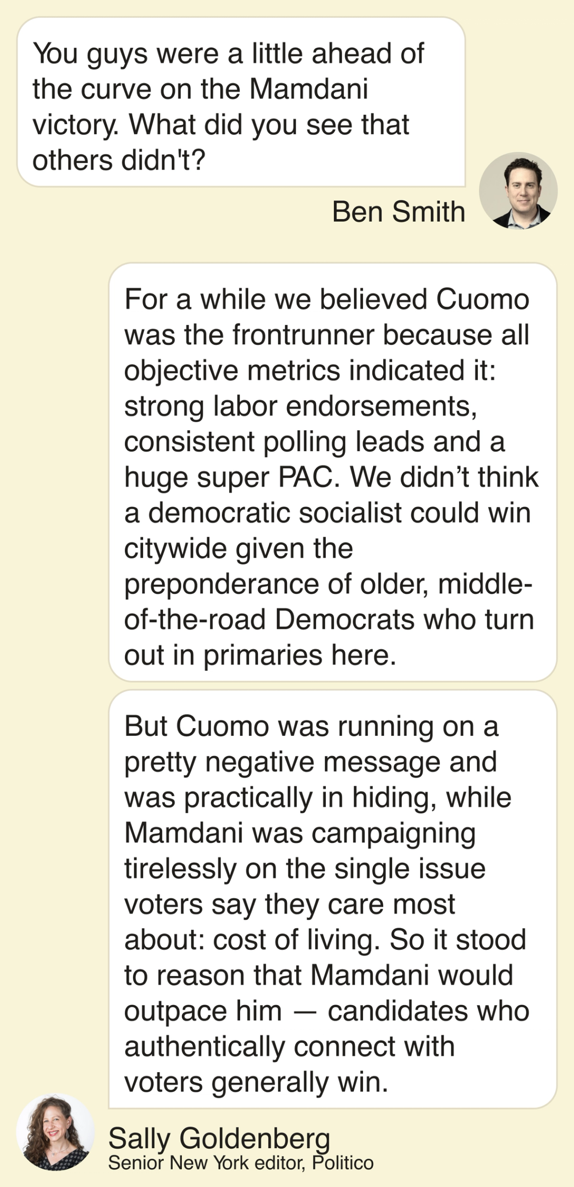 Ben: You guys were a little ahead of the curve on Mamdani victory. What did you see that others didn’t? Sally Goldenberg: For a while we believed Cuomo was the frontrunner because all objective metrics indicated it: Strong labor endorsements, consistent polling leads and a huge super PAC. We didn’t think a democratic socialist could win citywide given the preponderance of older, middle-of-the-road Democrats who turn out in primaries here. But Cuomo was running on a pretty negative message and was practically in hiding, while Mamdani was campaigning tirelessly on the single issue voters say they care most about: cost of living. So it stood to reason that Mamdani would outpace him — candidates who authentically connect with voters generally win.