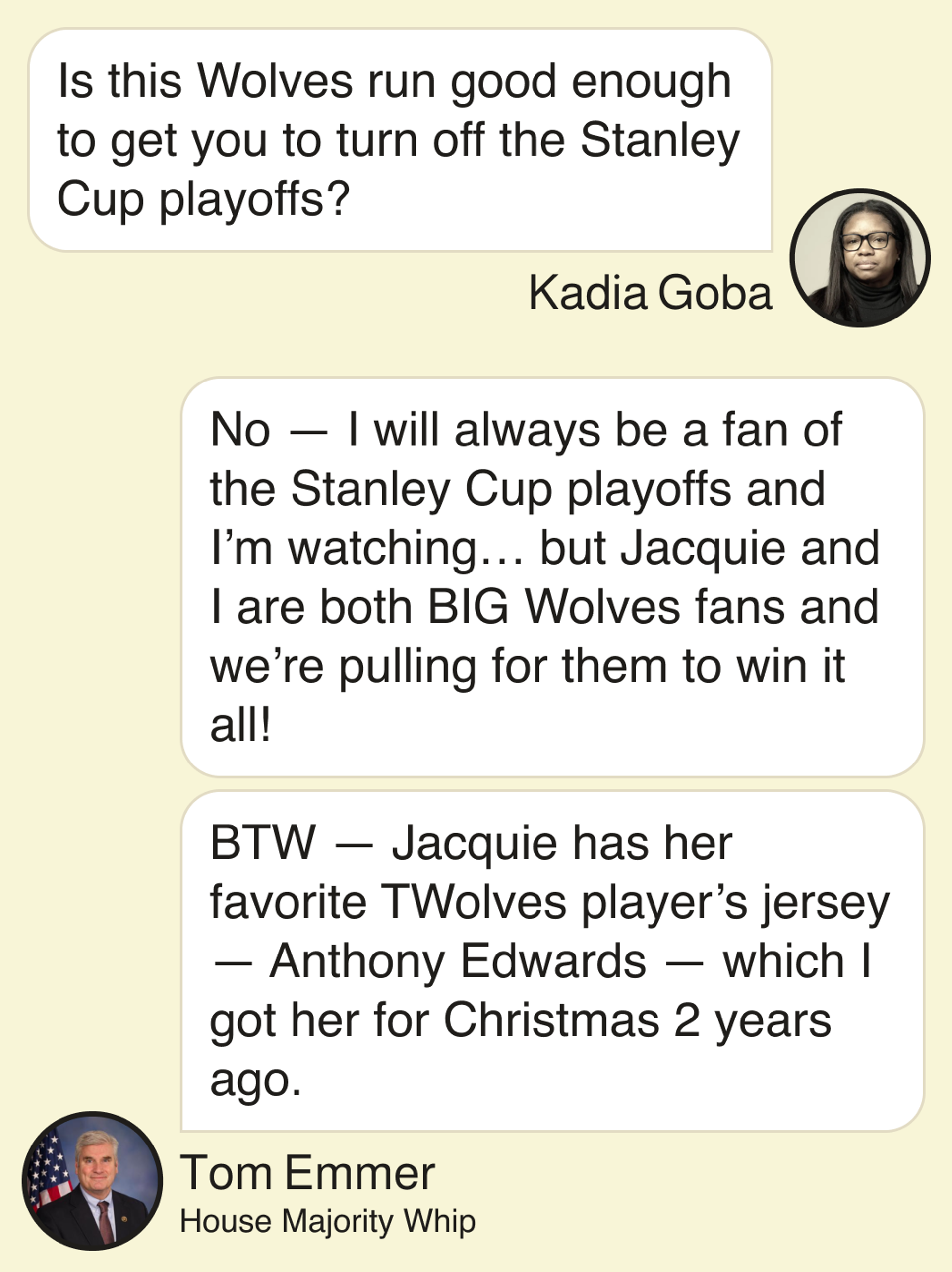 Kadia Goba: Is this Wolves run good enough to get you to turn off the Stanley Cup playoffs?  Tom Emmer, House Majority Whip: No — I will always be a fan of the Stanley Cup playoffs and I’m watching … but Jacquie and I are both BIG Wolves fans and we’re pulling for them to win it all! BTW — Jacquie has her favorite TWolves player’s jersey — Anthony Edwards — which I got her for Christmas 2 years ago.