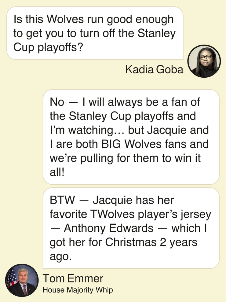 Kadia Goba: Is this Wolves run good enough to get you to turn off the Stanley Cup playoffs? Tom Emmer, House Majority Whip: No — I will always be a fan of the Stanley Cup playoffs and I’m watching … but Jacquie and I are both BIG Wolves fans and we’re pulling for them to win it all! BTW — Jacquie has her favorite TWolves player’s jersey — Anthony Edwards — which I got her for Christmas 2 years ago.