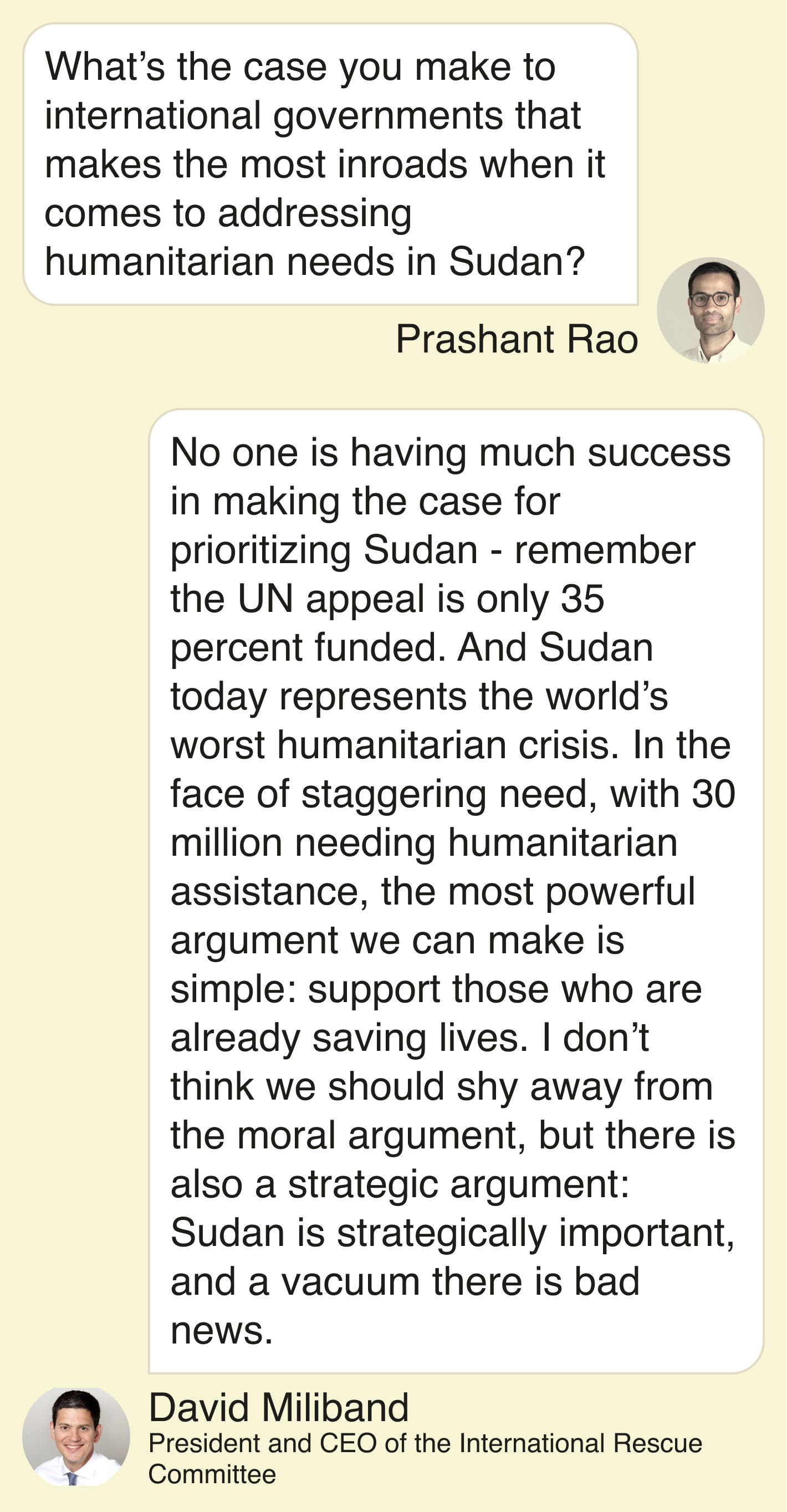 Rao: What’s the case you make to international governments that makes the most inroads when it comes to addressing humanitarian needs in Sudan? Miliband: No one is having much success in making the case for prioritizing Sudan - remember the UN appeal is only 35 percent funded. And Sudan today represents the world’s worst humanitarian crisis. In the face of staggering need, with 30 million needing humanitarian assistance, the most powerful argument we can make is simple: support those who are already saving lives. I don’t think we should shy away from the moral argument, but there is also a strategic argument: Sudan is strategically important, and a vacuum there is bad news.